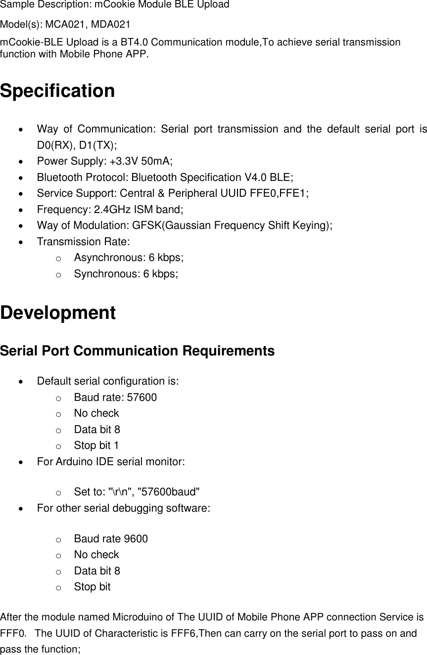 Sample Description: mCookie Module BLE Upload Model(s): MCA021, MDA021 mCookie-BLE Upload is a BT4.0 Communication module,To achieve serial transmission function with Mobile Phone APP. Specification  Way  of  Communication:  Serial  port  transmission  and  the  default  serial  port  is D0(RX), D1(TX);    Power Supply: +3.3V 50mA;  Bluetooth Protocol: Bluetooth Specification V4.0 BLE;  Service Support: Central &amp; Peripheral UUID FFE0,FFE1;  Frequency: 2.4GHz ISM band;  Way of Modulation: GFSK(Gaussian Frequency Shift Keying);  Transmission Rate:   o Asynchronous: 6 kbps; o Synchronous: 6 kbps; Development Serial Port Communication Requirements  Default serial configuration is:   o Baud rate: 57600 o No check o Data bit 8 o Stop bit 1  For Arduino IDE serial monitor:   o Set to: &quot;\r\n&quot;, &quot;57600baud&quot;  For other serial debugging software:   o Baud rate 9600 o No check o Data bit 8 o Stop bit After the module named Microduino of The UUID of Mobile Phone APP connection Service is FFF0、The UUID of Characteristic is FFF6,Then can carry on the serial port to pass on and pass the function;    