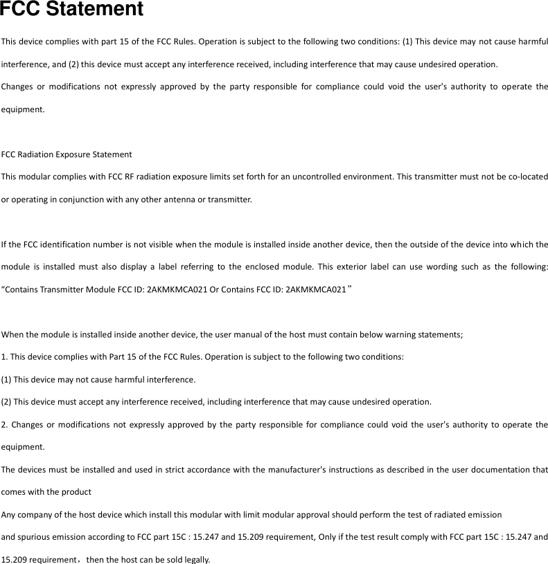 FCC Statement   This device complies with part 15 of the FCC Rules. Operation is subject to the following two conditions: (1) This device may not cause harmful interference, and (2) this device must accept any interference received, including interference that may cause undesired operation. Changes  or  modifications  not  expressly  approved  by  the  party  responsible  for  compliance  could  void  the  user&apos;s  authority  to  operate  the equipment.  FCC Radiation Exposure Statement   This modular complies with FCC RF radiation exposure limits set forth for an uncontrolled environment. This transmitter must not be co-located or operating in conjunction with any other antenna or transmitter.    If the FCC identification number is not visible when the module is installed inside another device, then the outside of the device into which the module  is  installed  must  also  display  a  label  referring  to  the  enclosed  module.  This  exterior  label  can  use  wording  such  as  the  following: “Contains Transmitter Module FCC ID: 2AKMKMCA021 Or Contains FCC ID: 2AKMKMCA021”  When the module is installed inside another device, the user manual of the host must contain below warning statements; 1. This device complies with Part 15 of the FCC Rules. Operation is subject to the following two conditions: (1) This device may not cause harmful interference. (2) This device must accept any interference received, including interference that may cause undesired operation. 2.  Changes or  modifications  not expressly approved by  the  party  responsible  for  compliance  could  void  the  user&apos;s  authority  to  operate  the equipment. The devices must be installed and used in strict accordance with the manufacturer&apos;s instructions as described in the user documentation that comes with the product Any company of the host device which install this modular with limit modular approval should perform the test of radiated emission and spurious emission according to FCC part 15C : 15.247 and 15.209 requirement, Only if the test result comply with FCC part 15C : 15.247 and 15.209 requirement，then the host can be sold legally.  