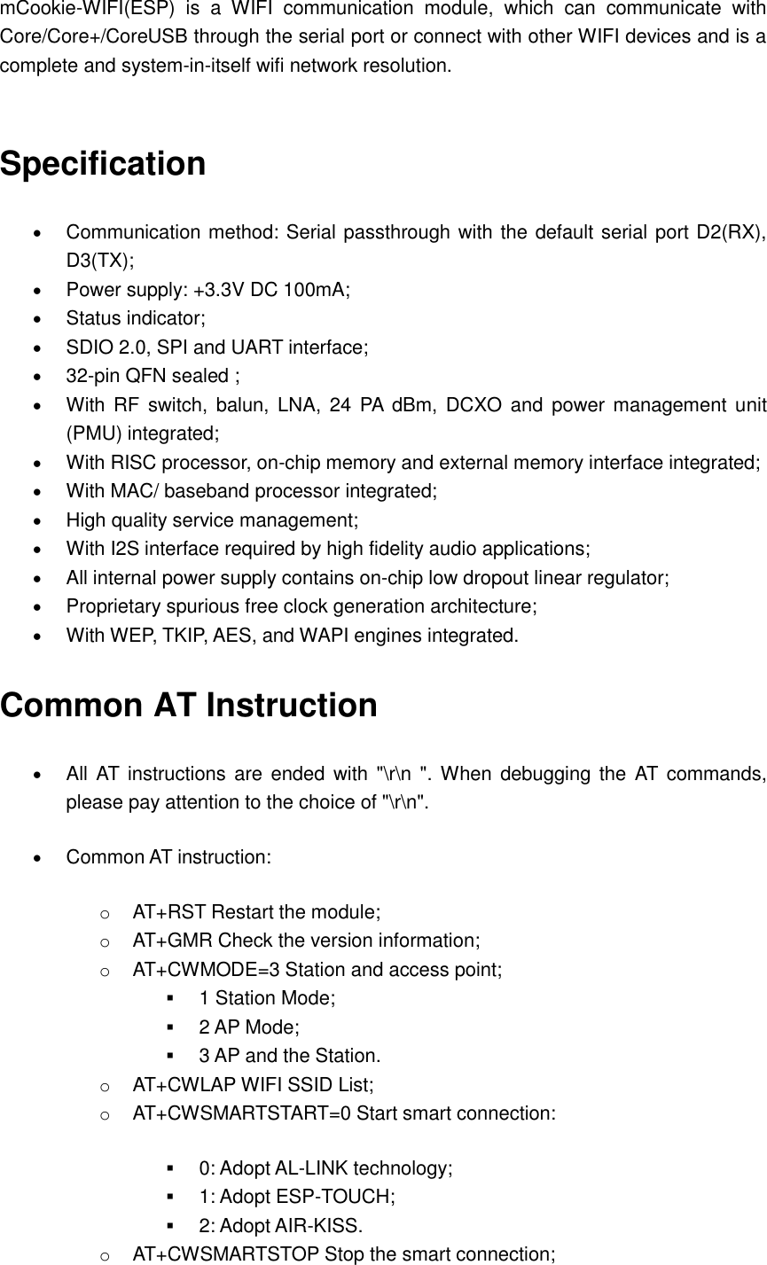 mCookie-WIFI(ESP)  is  a  WIFI  communication  module,  which  can  communicate  with Core/Core+/CoreUSB through the serial port or connect with other WIFI devices and is a complete and system-in-itself wifi network resolution.  Specification  Communication method: Serial passthrough with the default serial port D2(RX), D3(TX);    Power supply: +3.3V DC 100mA;  Status indicator;    SDIO 2.0, SPI and UART interface;  32-pin QFN sealed ;  With  RF  switch, balun,  LNA,  24  PA  dBm,  DCXO  and  power management  unit (PMU) integrated;  With RISC processor, on-chip memory and external memory interface integrated;    With MAC/ baseband processor integrated;  High quality service management;    With I2S interface required by high fidelity audio applications;    All internal power supply contains on-chip low dropout linear regulator;    Proprietary spurious free clock generation architecture;    With WEP, TKIP, AES, and WAPI engines integrated. Common AT Instruction  All AT  instructions are  ended with &quot;\r\n &quot;. When  debugging  the AT  commands, please pay attention to the choice of &quot;\r\n&quot;.  Common AT instruction:   o AT+RST Restart the module; o AT+GMR Check the version information;   o AT+CWMODE=3 Station and access point;    1 Station Mode;  2 AP Mode;  3 AP and the Station. o AT+CWLAP WIFI SSID List;   o AT+CWSMARTSTART=0 Start smart connection:    0: Adopt AL-LINK technology;    1: Adopt ESP-TOUCH;  2: Adopt AIR-KISS. o AT+CWSMARTSTOP Stop the smart connection; 