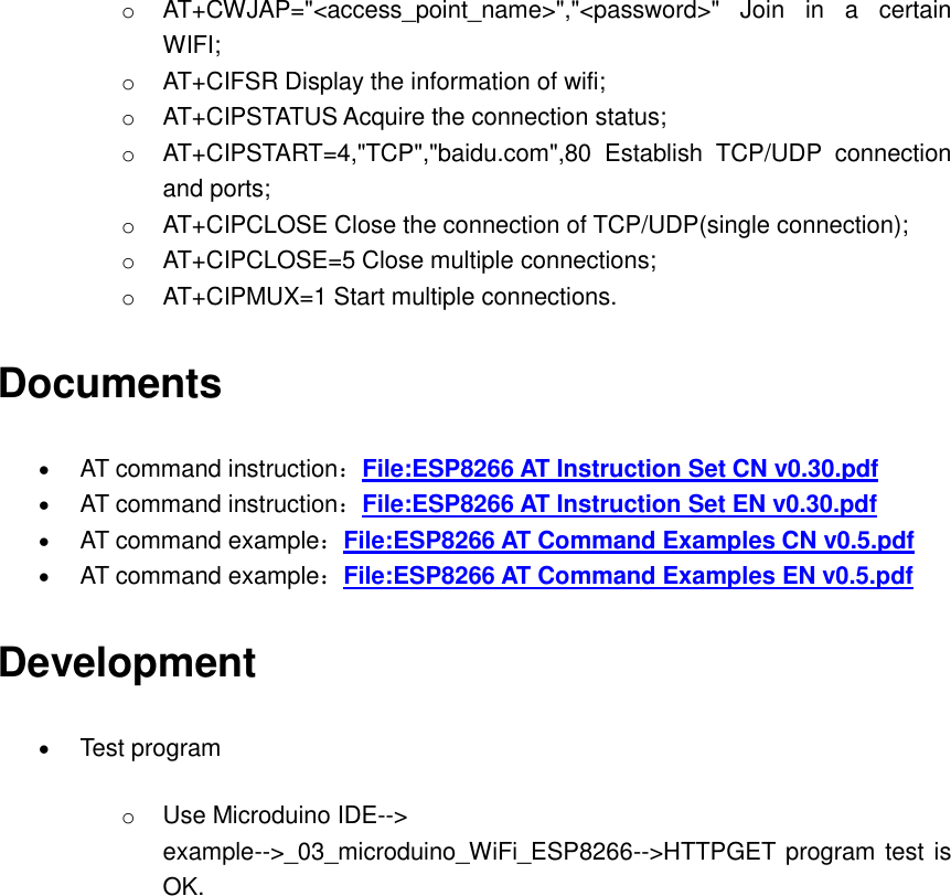 o AT+CWJAP=&quot;&lt;access_point_name&gt;&quot;,&quot;&lt;password&gt;&quot;  Join  in  a  certain WIFI; o AT+CIFSR Display the information of wifi;   o AT+CIPSTATUS Acquire the connection status;   o AT+CIPSTART=4,&quot;TCP&quot;,&quot;baidu.com&quot;,80  Establish  TCP/UDP  connection and ports;   o AT+CIPCLOSE Close the connection of TCP/UDP(single connection); o AT+CIPCLOSE=5 Close multiple connections; o AT+CIPMUX=1 Start multiple connections. Documents  AT command instruction：File:ESP8266 AT Instruction Set CN v0.30.pdf  AT command instruction：File:ESP8266 AT Instruction Set EN v0.30.pdf  AT command example：File:ESP8266 AT Command Examples CN v0.5.pdf  AT command example：File:ESP8266 AT Command Examples EN v0.5.pdf Development  Test program o Use Microduino IDE--&gt; example--&gt;_03_microduino_WiFi_ESP8266--&gt;HTTPGET program test is OK.   