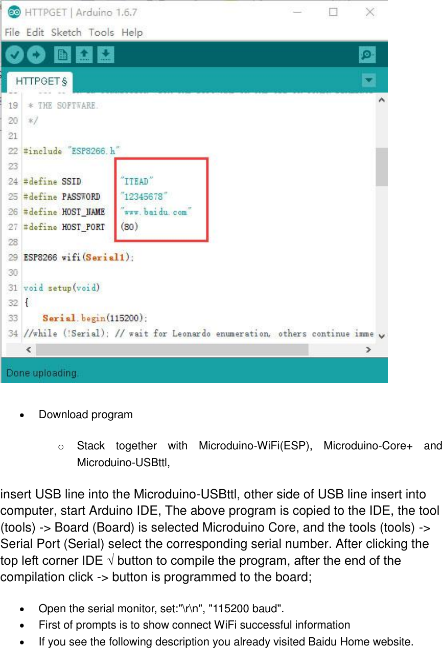   Download program   o Stack  together  with  Microduino-WiFi(ESP),  Microduino-Core+  and Microduino-USBttl,   insert USB line into the Microduino-USBttl, other side of USB line insert into computer, start Arduino IDE, The above program is copied to the IDE, the tool (tools) -&gt; Board (Board) is selected Microduino Core, and the tools (tools) -&gt; Serial Port (Serial) select the corresponding serial number. After clicking the top left corner IDE √ button to compile the program, after the end of the compilation click -&gt; button is programmed to the board;    Open the serial monitor, set:&quot;\r\n&quot;, &quot;115200 baud&quot;.  First of prompts is to show connect WiFi successful information  If you see the following description you already visited Baidu Home website. 