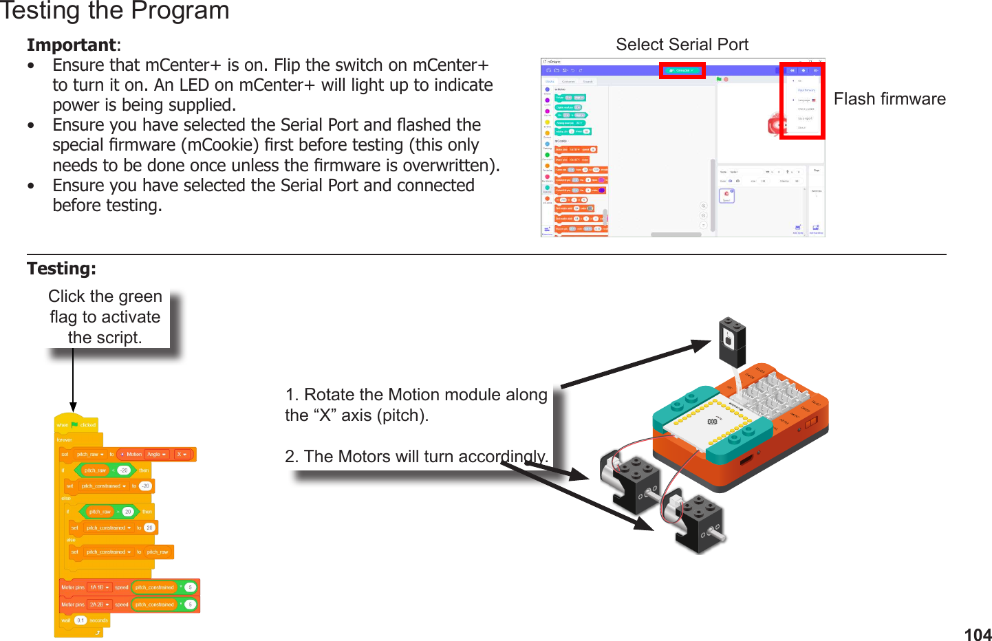 104Click the green ag to activate the script.1. Rotate the Motion module along the “X” axis (pitch).2. The Motors will turn accordingly.Testing the ProgramImportant: •  Ensure that mCenter+ is on. Flip the switch on mCenter+ to turn it on. An LED on mCenter+ will light up to indicate power is being supplied.•  Ensure you have selected the Serial Port and ashed the special rmware (mCookie) rst before testing (this only needs to be done once unless the rmware is overwritten).•  Ensure you have selected the Serial Port and connected before testing.Flash rmwareSelect Serial PortTesting: