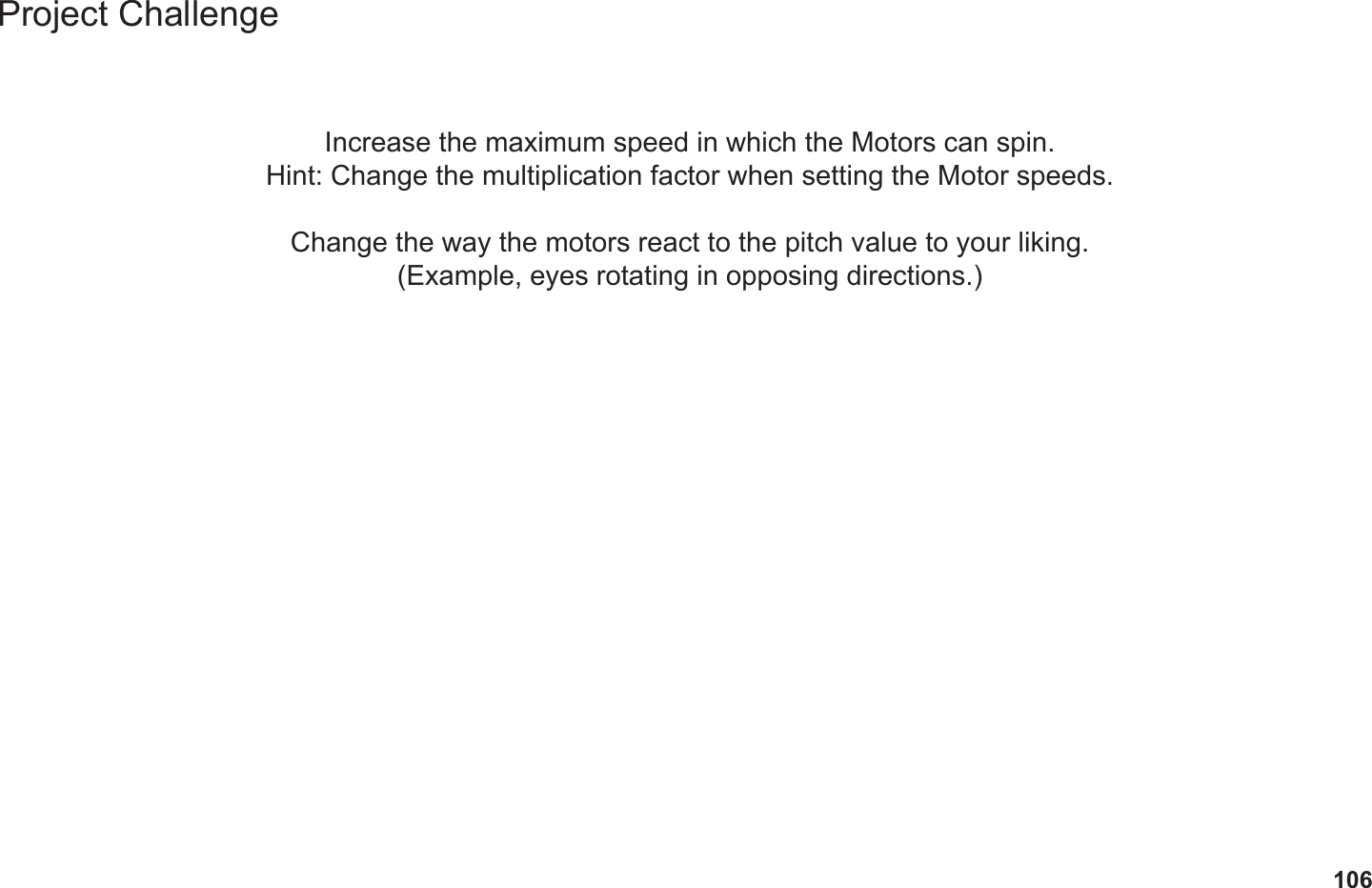 106Project ChallengeIncrease the maximum speed in which the Motors can spin.Hint: Change the multiplication factor when setting the Motor speeds.Change the way the motors react to the pitch value to your liking.(Example, eyes rotating in opposing directions.)
