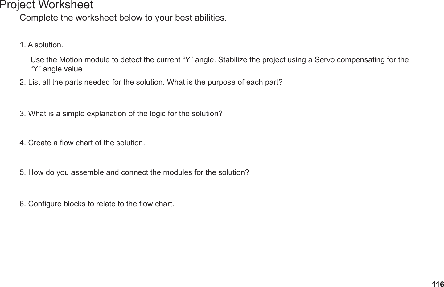 116Project WorksheetComplete the worksheet below to your best abilities.1. A solution.2. List all the parts needed for the solution. What is the purpose of each part?3. What is a simple explanation of the logic for the solution?4. Create a ow chart of the solution.5. How do you assemble and connect the modules for the solution?6. Congure blocks to relate to the ow chart.Use the Motion module to detect the current “Y” angle. Stabilize the project using a Servo compensating for the  “Y” angle value.