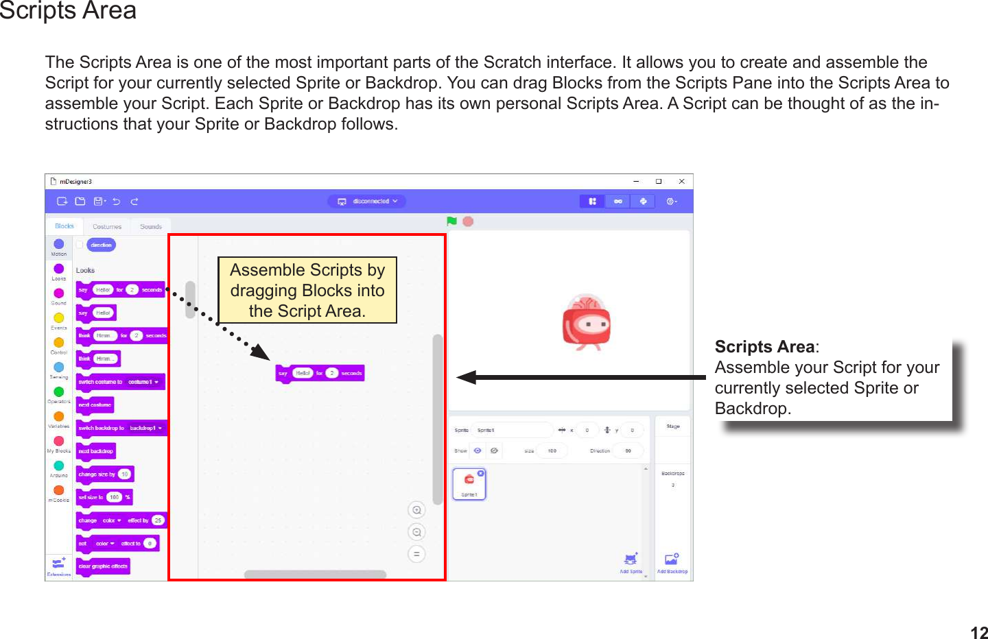 12Scripts AreaThe Scripts Area is one of the most important parts of the Scratch interface. It allows you to create and assemble the Script for your currently selected Sprite or Backdrop. You can drag Blocks from the Scripts Pane into the Scripts Area to assemble your Script. Each Sprite or Backdrop has its own personal Scripts Area. A Script can be thought of as the in-structions that your Sprite or Backdrop follows.Scripts Area:Assemble your Script for your currently selected Sprite or Backdrop.Assemble Scripts by dragging Blocks into the Script Area.