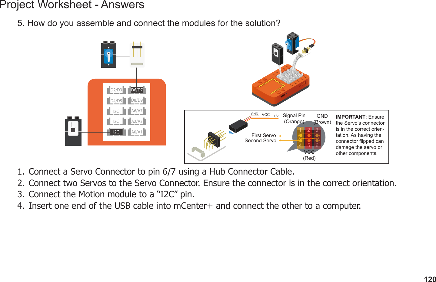 120Project Worksheet - Answers5. How do you assemble and connect the modules for the solution?1.  Connect a Servo Connector to pin 6/7 using a Hub Connector Cable. 2.  Connect two Servos to the Servo Connector. Ensure the connector is in the correct orientation.3.  Connect the Motion module to a “I2C” pin.4.  Insert one end of the USB cable into mCenter+ and connect the other to a computer.GND  1/2 VCC IMPORTANT: Ensure the Servo’s connector is in the correct orien-tation. As having the connector ipped can damage the servo or other components.31 264 5First ServoSecond ServoGND(Brown)VCC(Red)Signal Pin(Orange)D2/D3D8/D9I2C A2/A3I2CD4/D5A6/A7A0/A1I2CD6/D7