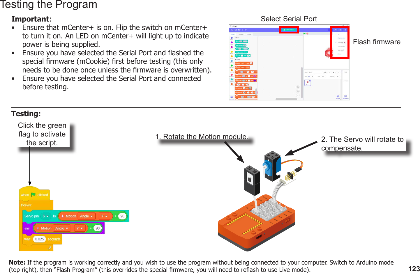 123Click the green ag to activate the script. 1. Rotate the Motion module. 2. The Servo will rotate to compensate.Testing the ProgramImportant: •  Ensure that mCenter+ is on. Flip the switch on mCenter+ to turn it on. An LED on mCenter+ will light up to indicate power is being supplied.•  Ensure you have selected the Serial Port and ashed the special rmware (mCookie) rst before testing (this only needs to be done once unless the rmware is overwritten).•  Ensure you have selected the Serial Port and connected before testing.Flash rmwareSelect Serial PortTesting:Note: If the program is working correctly and you wish to use the program without being connected to your computer. Switch to Arduino mode (top right), then “Flash Program” (this overrides the special rmware, you will need to reash to use Live mode).