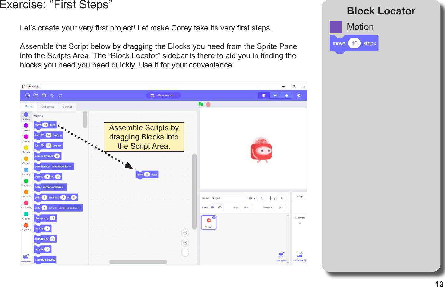 13Exercise: “First Steps” Block LocatorLet’s create your very rst project! Let make Corey take its very rst steps.Assemble the Script below by dragging the Blocks you need from the Sprite Pane into the Scripts Area. The “Block Locator” sidebar is there to aid you in nding the blocks you need you need quickly. Use it for your convenience!Assemble Scripts by dragging Blocks into the Script Area.Motion