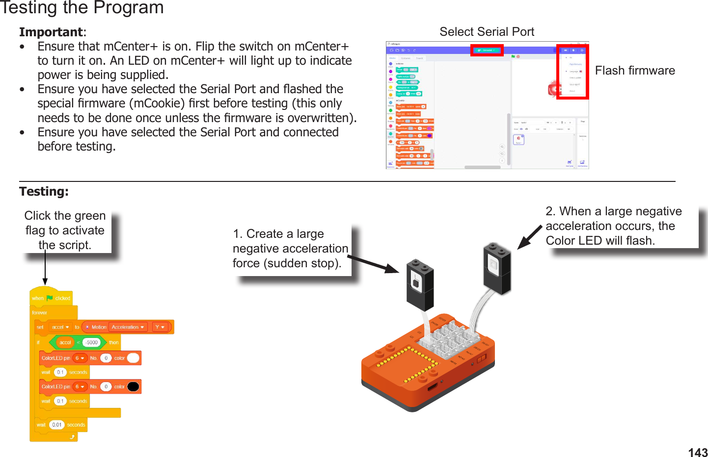 143Click the green ag to activate the script.1. Create a large negative acceleration force (sudden stop).2. When a large negative acceleration occurs, the Color LED will ash.Testing the ProgramImportant: •  Ensure that mCenter+ is on. Flip the switch on mCenter+ to turn it on. An LED on mCenter+ will light up to indicate power is being supplied.•  Ensure you have selected the Serial Port and ashed the special rmware (mCookie) rst before testing (this only needs to be done once unless the rmware is overwritten).•  Ensure you have selected the Serial Port and connected before testing.Flash rmwareSelect Serial PortTesting: