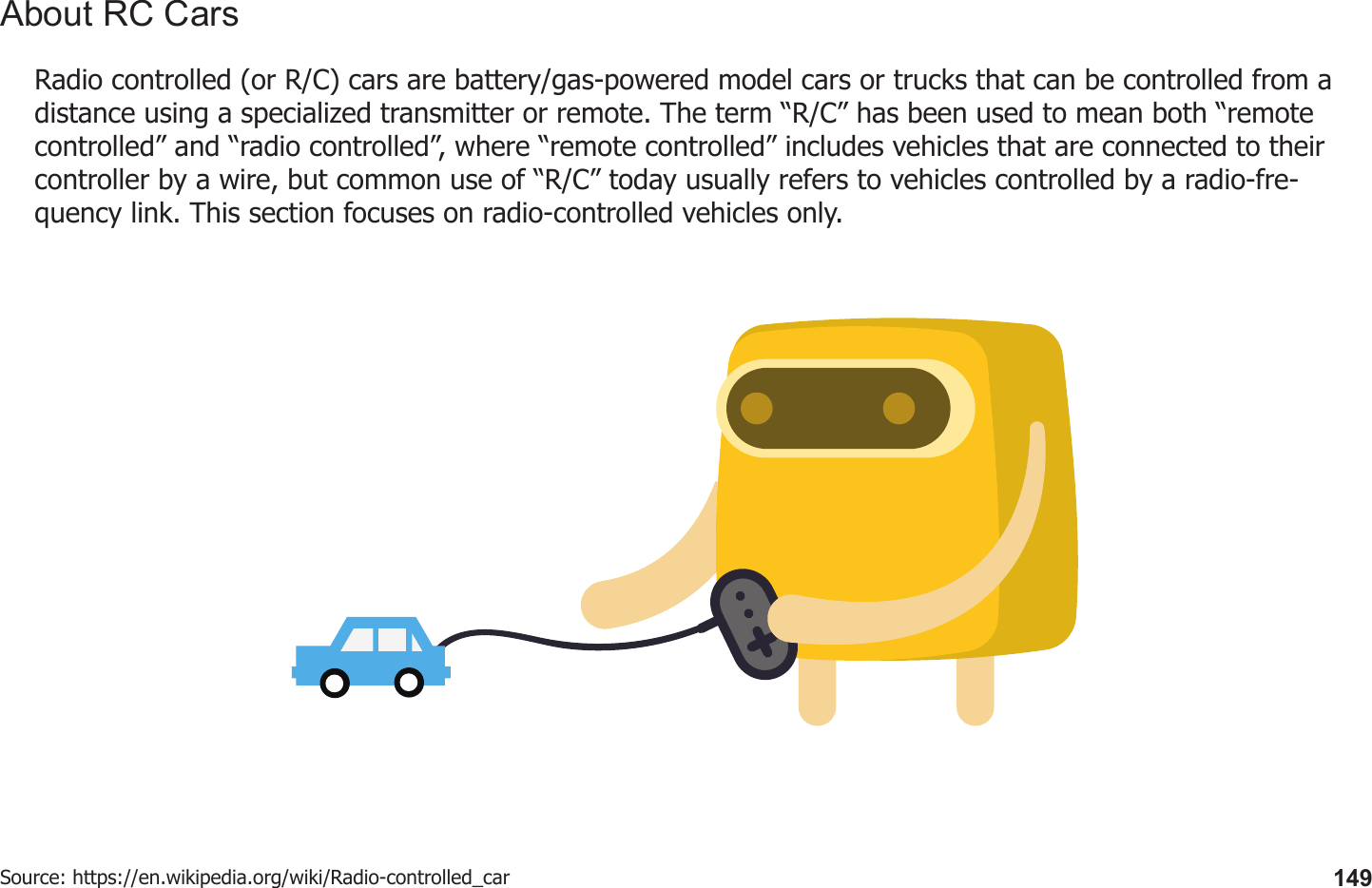 149Radio controlled (or R/C) cars are battery/gas-powered model cars or trucks that can be controlled from a distance using a specialized transmitter or remote. The term “R/C” has been used to mean both “remote controlled” and “radio controlled”, where “remote controlled” includes vehicles that are connected to their controller by a wire, but common use of “R/C” today usually refers to vehicles controlled by a radio-fre-quency link. This section focuses on radio-controlled vehicles only.Source: https://en.wikipedia.org/wiki/Radio-controlled_carAbout RC Cars