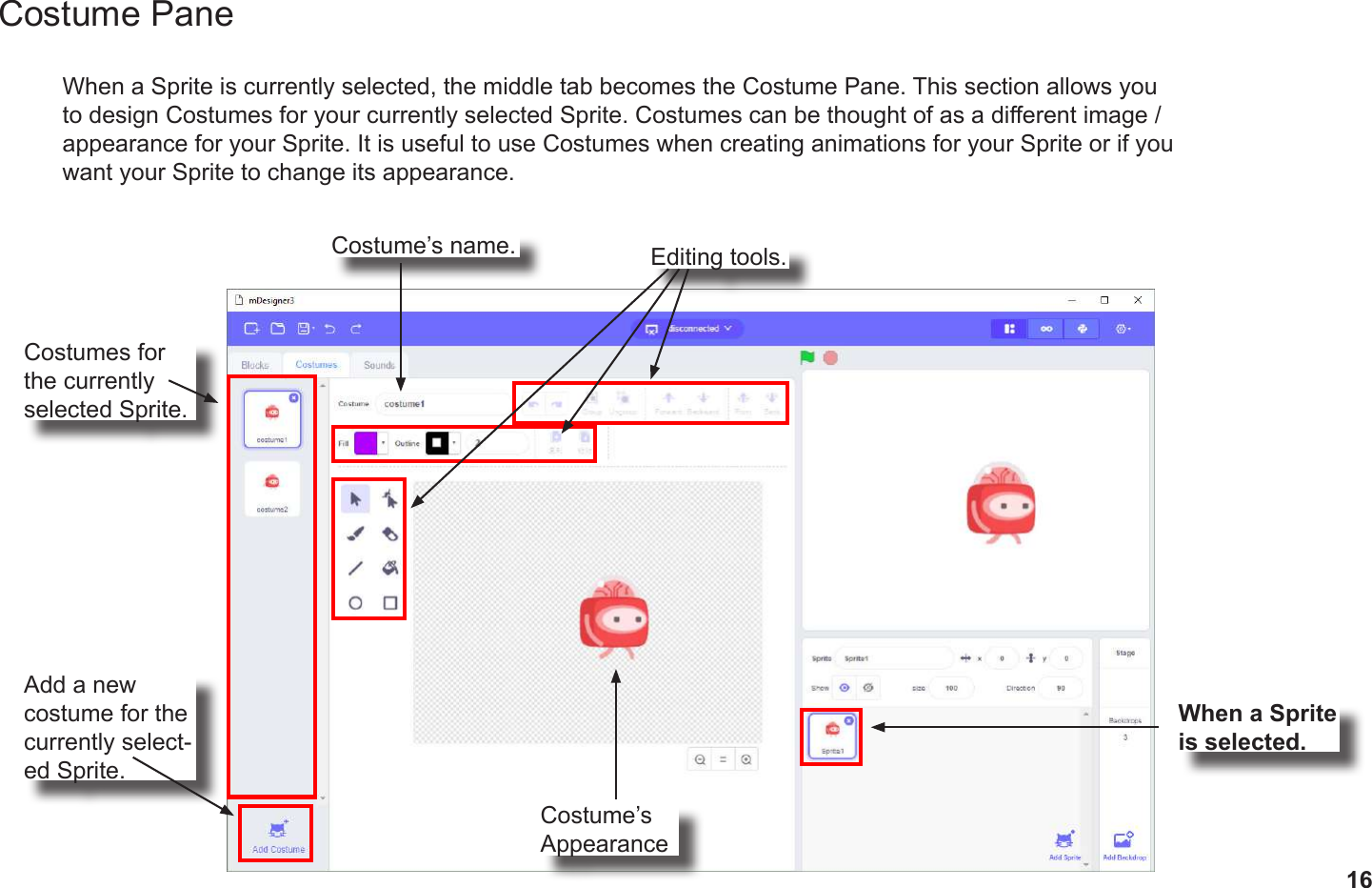 16Costume PaneWhen a Sprite is currently selected, the middle tab becomes the Costume Pane. This section allows you to design Costumes for your currently selected Sprite. Costumes can be thought of as a dierent image / appearance for your Sprite. It is useful to use Costumes when creating animations for your Sprite or if you want your Sprite to change its appearance.When a Sprite is selected.Add a new costume for the currently select-ed Sprite.Costumes for the currently selected Sprite.Editing tools.Costume’s name.Costume’s Appearance