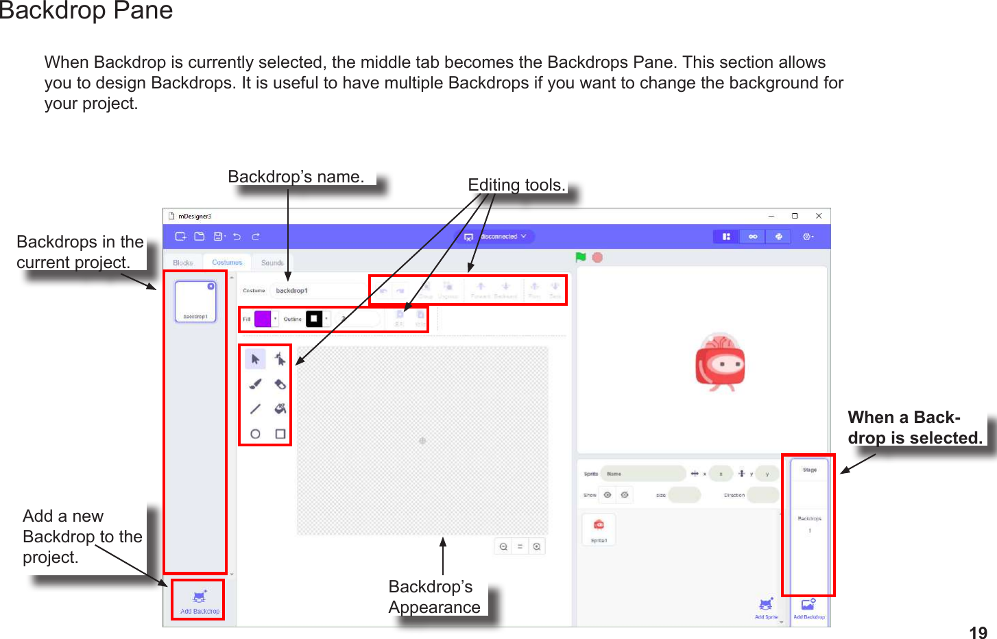 19When Backdrop is currently selected, the middle tab becomes the Backdrops Pane. This section allows you to design Backdrops. It is useful to have multiple Backdrops if you want to change the background for your project.When a Back-drop is selected.Add a new Backdrop to the project.Backdrops in the current project.Editing tools.Backdrop’s name.Backdrop’s AppearanceBackdrop Pane