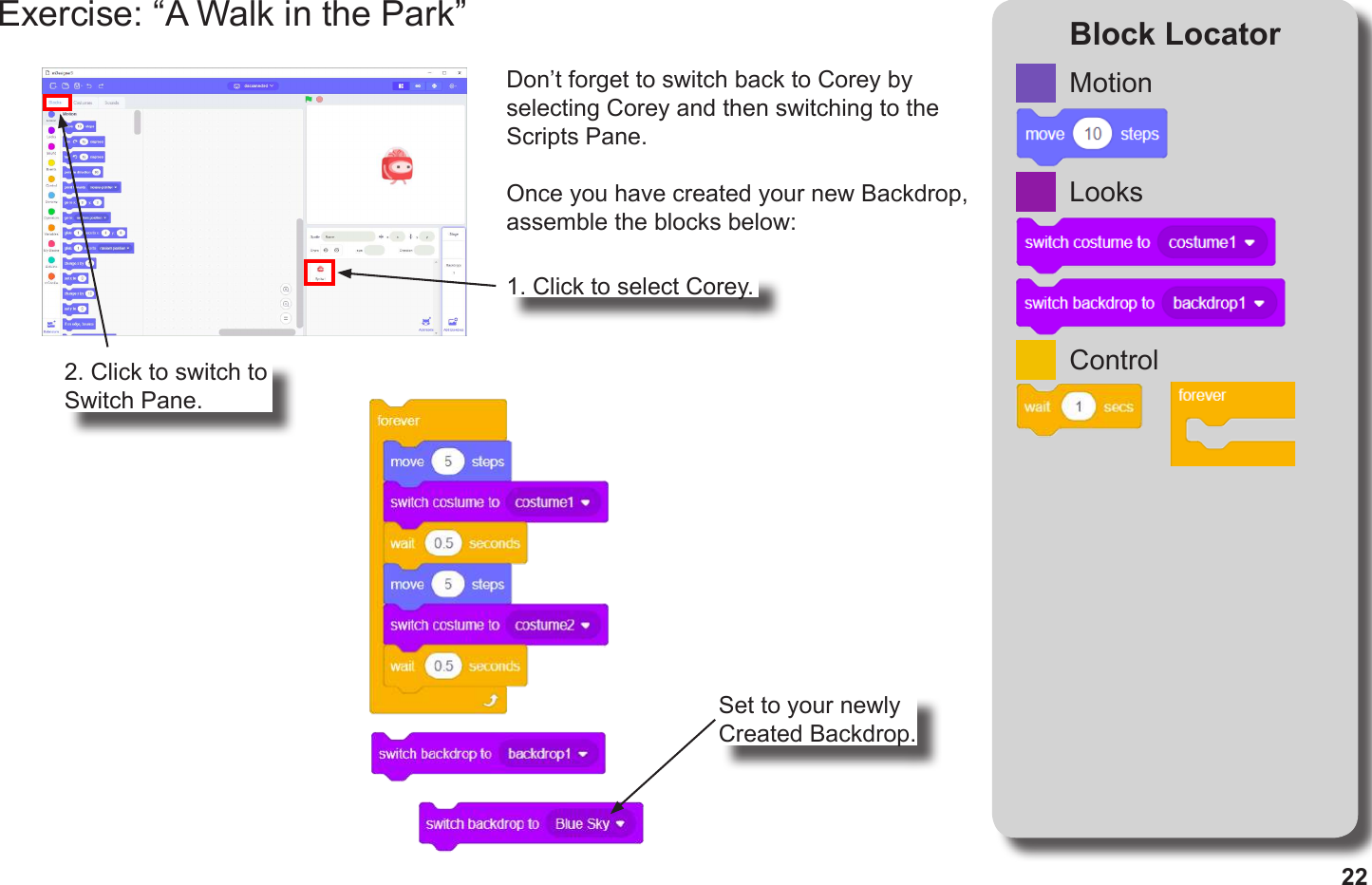 22Exercise: “A Walk in the Park” Block LocatorDon’t forget to switch back to Corey by selecting Corey and then switching to the Scripts Pane.Once you have created your new Backdrop, assemble the blocks below:MotionLooksControl1. Click to select Corey.2. Click to switch to Switch Pane.Set to your newly Created Backdrop.