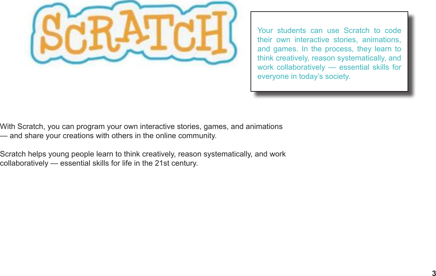 3With Scratch, you can program your own interactive stories, games, and animations — and share your creations with others in the online community.Scratch helps young people learn to think creatively, reason systematically, and work collaboratively — essential skills for life in the 21st century.Your students can use Scratch to code their own interactive stories, animations, and games. In the process, they learn to think creatively, reason systematically, and work collaboratively — essential skills for everyone in today’s society.