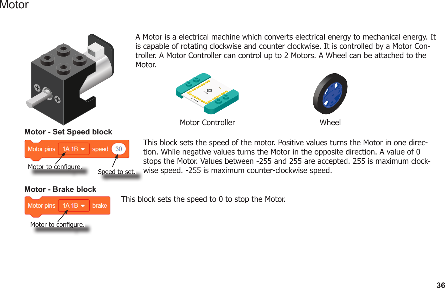 36MotorA Motor is a electrical machine which converts electrical energy to mechanical energy. It is capable of rotating clockwise and counter clockwise. It is controlled by a Motor Con-troller. A Motor Controller can control up to 2 Motors. A Wheel can be attached to the Motor.Motor Controller WheelMotor - Set Speed blockThis block sets the speed of the motor. Positive values turns the Motor in one direc-tion. While negative values turns the Motor in the opposite direction. A value of 0 stops the Motor. Values between -255 and 255 are accepted. 255 is maximum clock-wise speed. -255 is maximum counter-clockwise speed.Motor - Brake blockThis block sets the speed to 0 to stop the Motor.Motor to congure.Motor to congure.Speed to set.