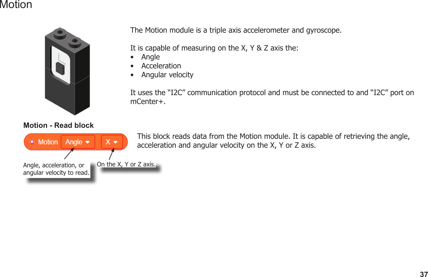 37MotionThe Motion module is a triple axis accelerometer and gyroscope.It is capable of measuring on the X, Y &amp; Z axis the:•  Angle•  Acceleration•  Angular velocityIt uses the “I2C” communication protocol and must be connected to and “I2C” port on mCenter+.Motion - Read blockThis block reads data from the Motion module. It is capable of retrieving the angle, acceleration and angular velocity on the X, Y or Z axis.Angle, acceleration, or angular velocity to read.On the X, Y or Z axis.