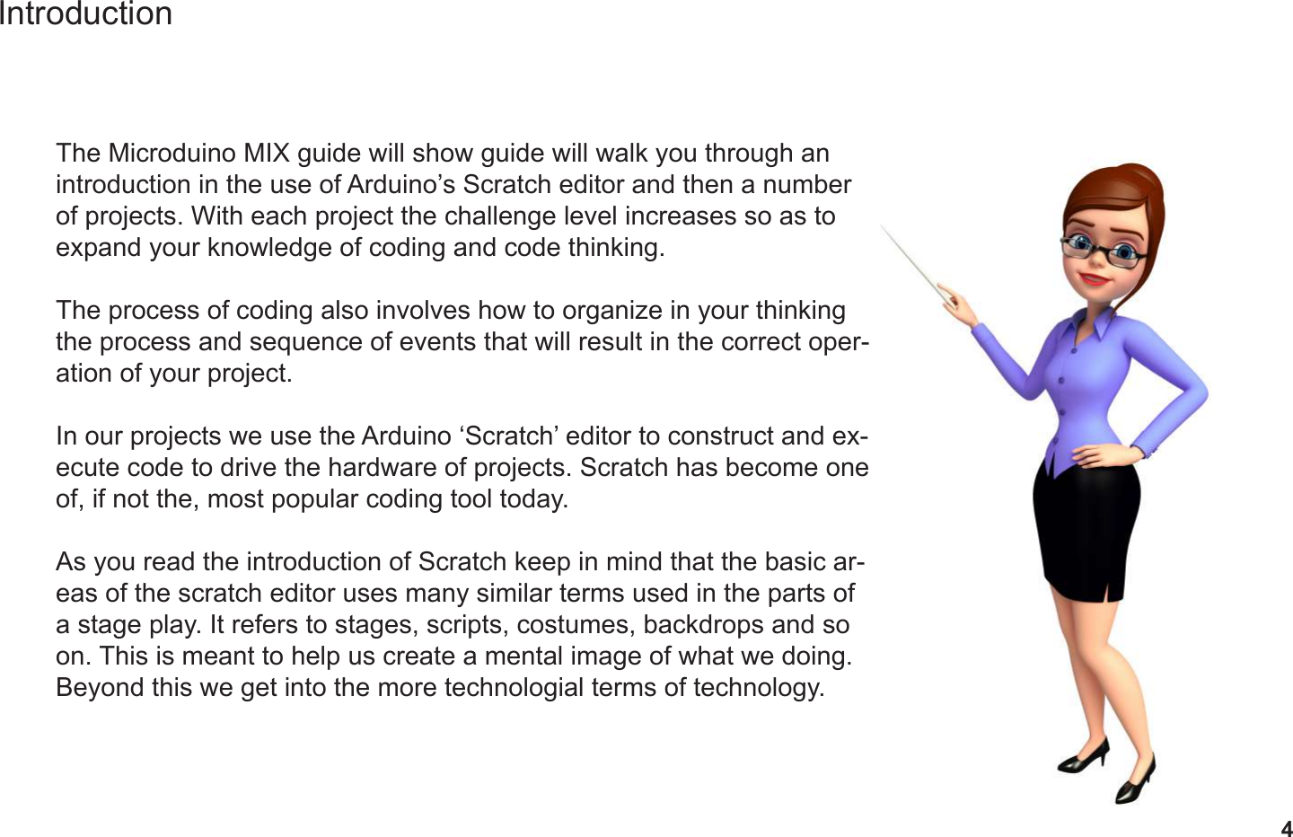 4IntroductionThe Microduino MIX guide will show guide will walk you through an introduction in the use of Arduino’s Scratch editor and then a number of projects. With each project the challenge level increases so as to expand your knowledge of coding and code thinking.The process of coding also involves how to organize in your thinking the process and sequence of events that will result in the correct oper-ation of your project.In our projects we use the Arduino ‘Scratch’ editor to construct and ex-ecute code to drive the hardware of projects. Scratch has become one of, if not the, most popular coding tool today.As you read the introduction of Scratch keep in mind that the basic ar-eas of the scratch editor uses many similar terms used in the parts of a stage play. It refers to stages, scripts, costumes, backdrops and so on. This is meant to help us create a mental image of what we doing. Beyond this we get into the more technologial terms of technology.