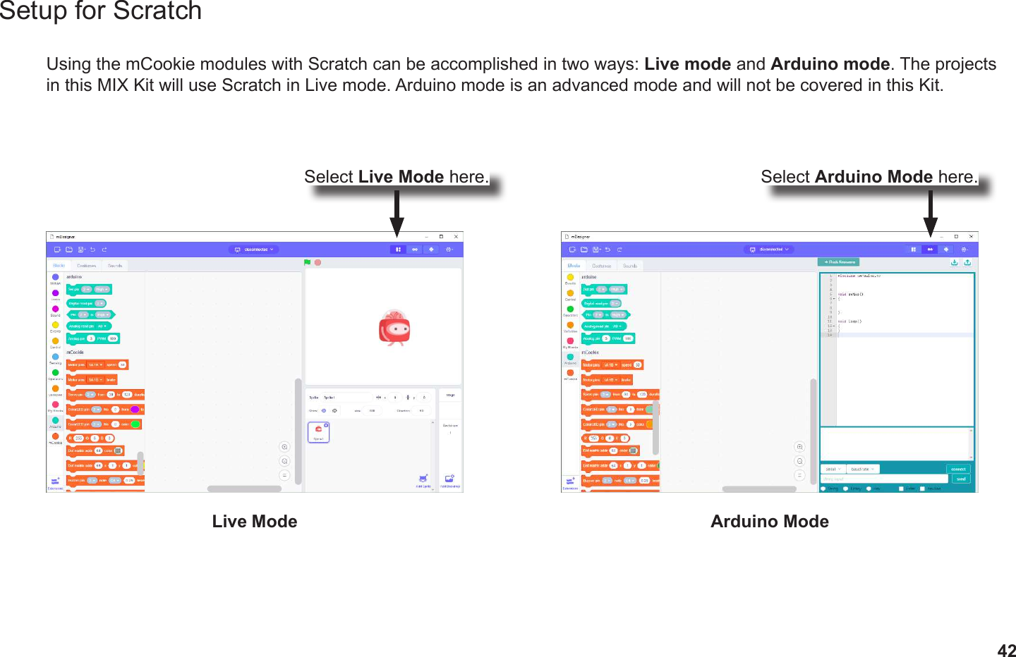 42Setup for ScratchUsing the mCookie modules with Scratch can be accomplished in two ways: Live mode and Arduino mode. The projects in this MIX Kit will use Scratch in Live mode. Arduino mode is an advanced mode and will not be covered in this Kit.Live Mode Arduino ModeSelect Live Mode here. Select Arduino Mode here.