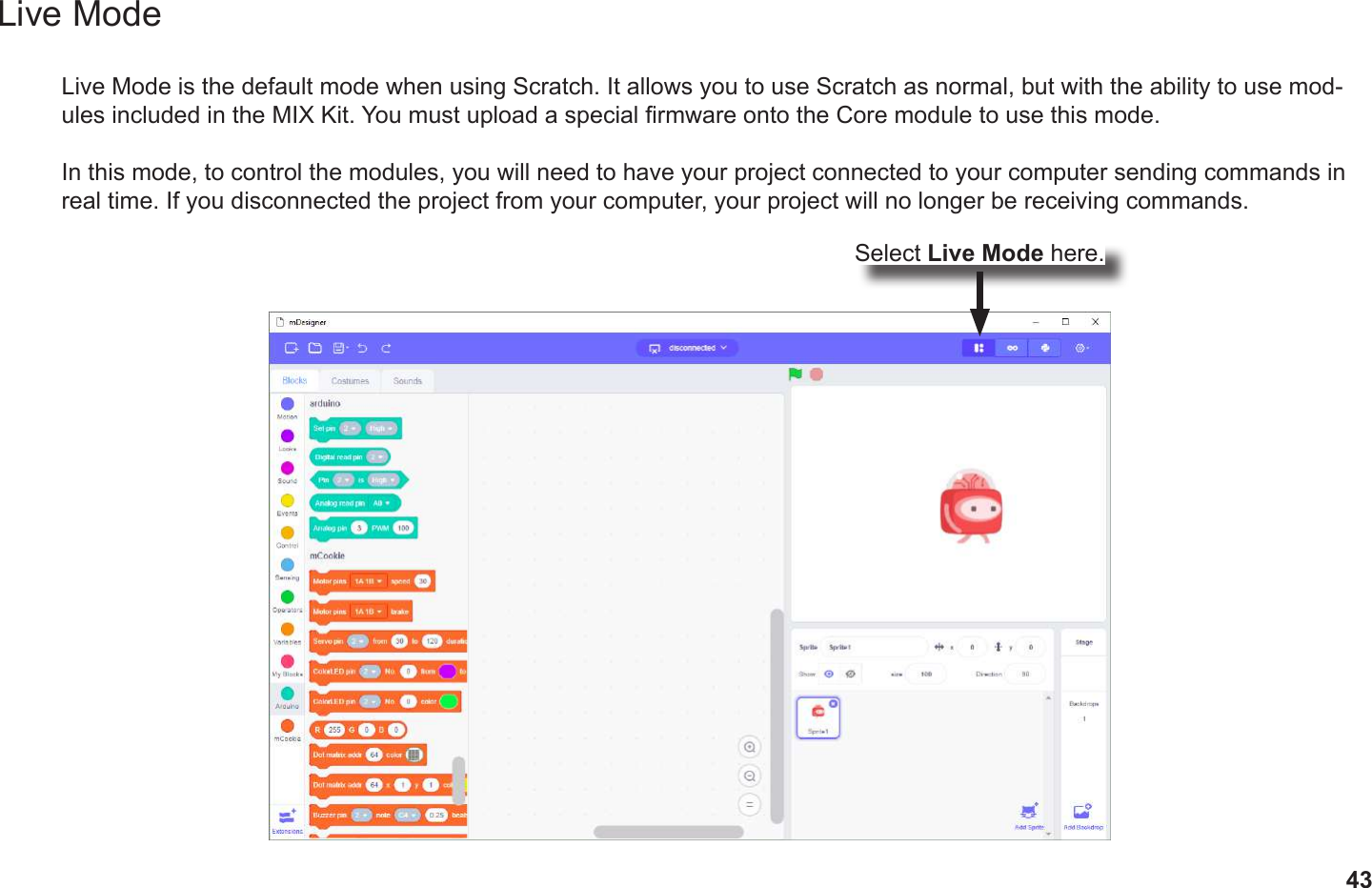 43Live ModeLive Mode is the default mode when using Scratch. It allows you to use Scratch as normal, but with the ability to use mod-ules included in the MIX Kit. You must upload a special rmware onto the Core module to use this mode.In this mode, to control the modules, you will need to have your project connected to your computer sending commands in real time. If you disconnected the project from your computer, your project will no longer be receiving commands.Select Live Mode here.