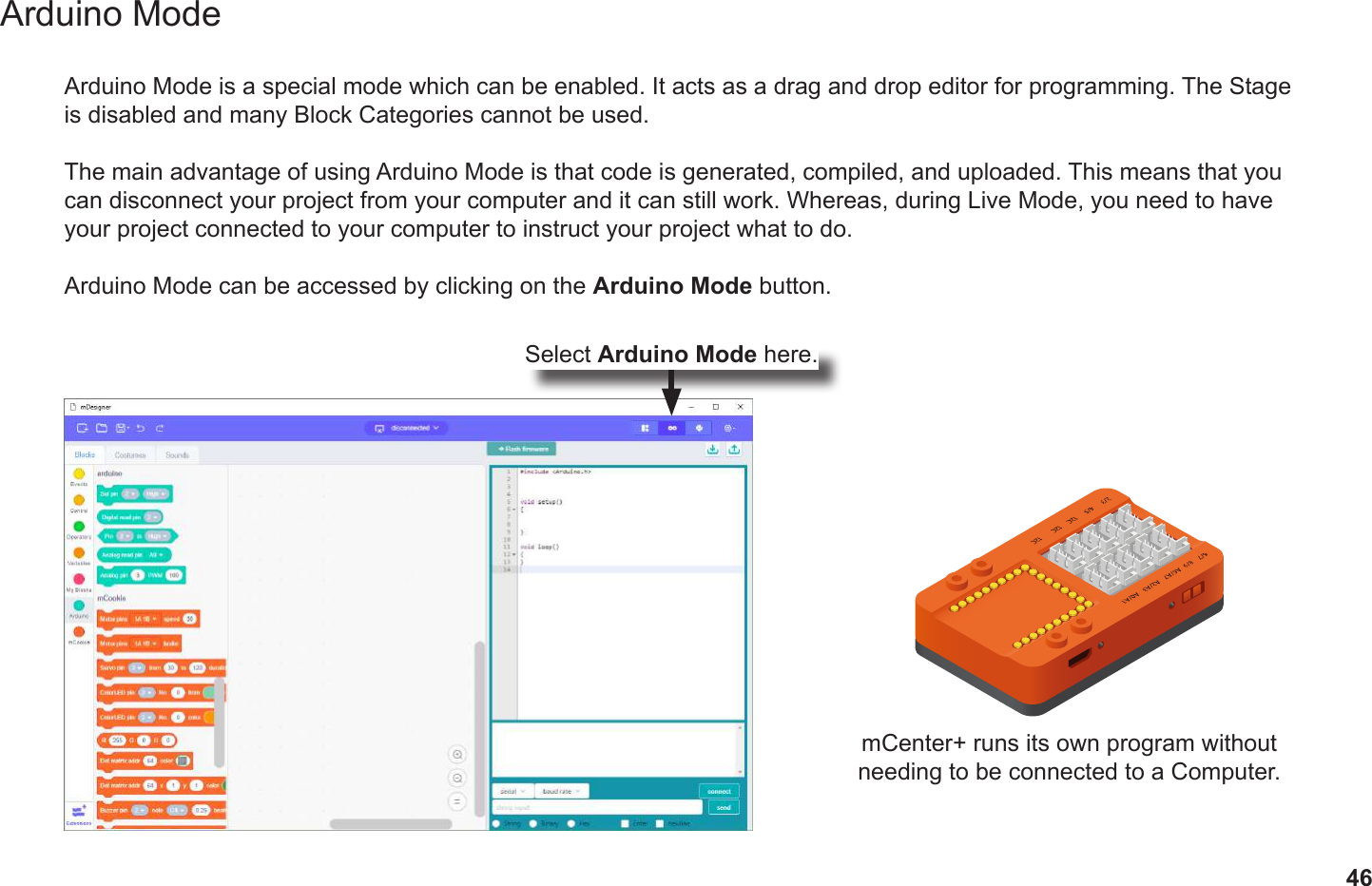 46Arduino ModeArduino Mode is a special mode which can be enabled. It acts as a drag and drop editor for programming. The Stage is disabled and many Block Categories cannot be used. The main advantage of using Arduino Mode is that code is generated, compiled, and uploaded. This means that you can disconnect your project from your computer and it can still work. Whereas, during Live Mode, you need to have your project connected to your computer to instruct your project what to do. Arduino Mode can be accessed by clicking on the Arduino Mode button.mCenter+ runs its own program without needing to be connected to a Computer.Select Arduino Mode here.