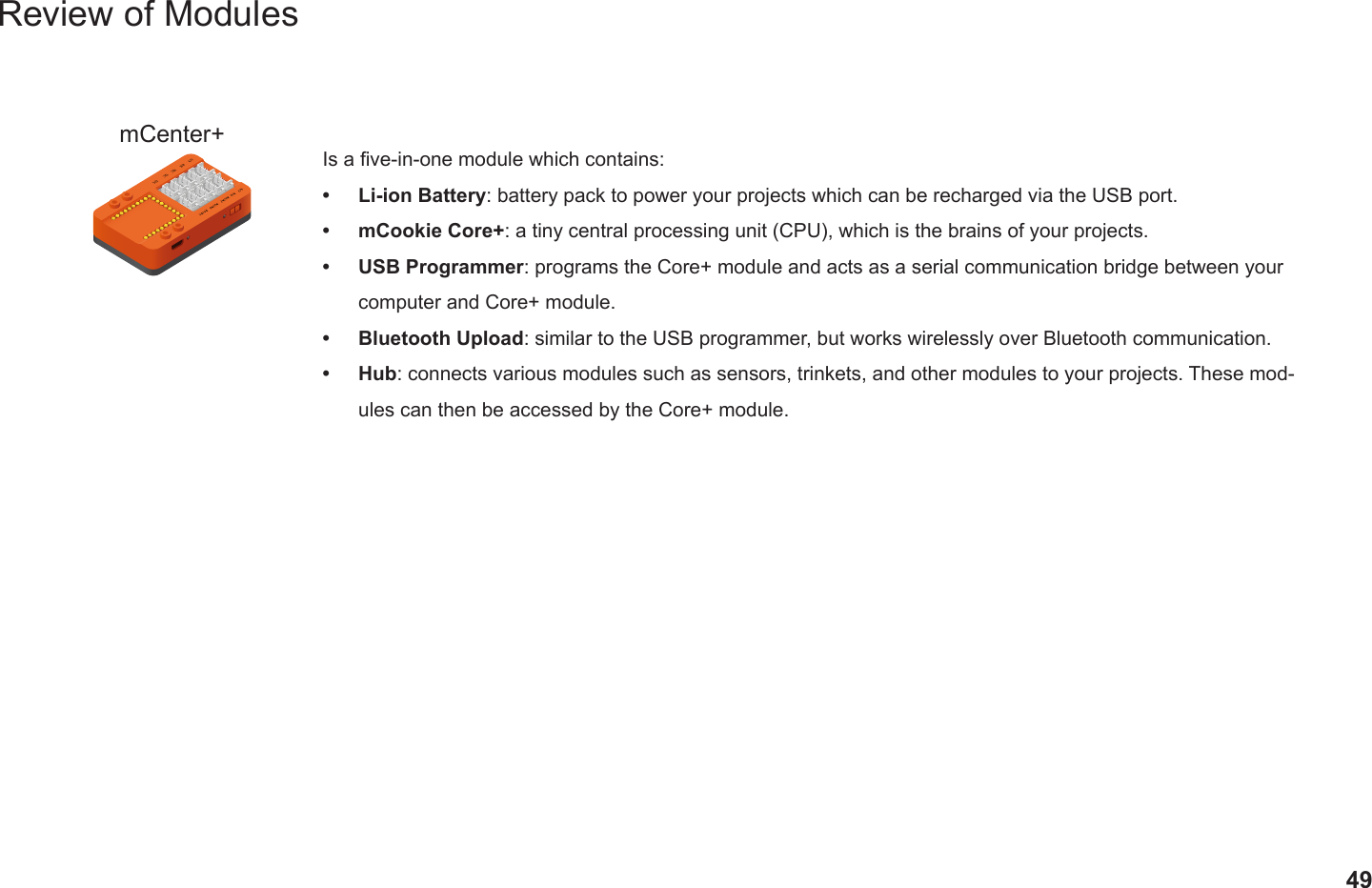 49Review of ModulesmCenter+ Is a ve-in-one module which contains:•  Li-ion Battery: battery pack to power your projects which can be recharged via the USB port.•  mCookie Core+: a tiny central processing unit (CPU), which is the brains of your projects.•  USB Programmer: programs the Core+ module and acts as a serial communication bridge between your computer and Core+ module.•  Bluetooth Upload: similar to the USB programmer, but works wirelessly over Bluetooth communication.•  Hub: connects various modules such as sensors, trinkets, and other modules to your projects. These mod-ules can then be accessed by the Core+ module.