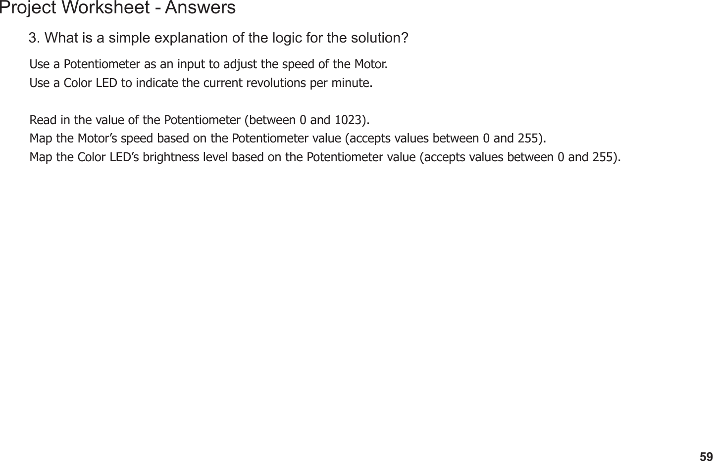 59Project Worksheet - Answers3. What is a simple explanation of the logic for the solution?Use a Potentiometer as an input to adjust the speed of the Motor.Use a Color LED to indicate the current revolutions per minute.Read in the value of the Potentiometer (between 0 and 1023).Map the Motor’s speed based on the Potentiometer value (accepts values between 0 and 255).Map the Color LED’s brightness level based on the Potentiometer value (accepts values between 0 and 255).