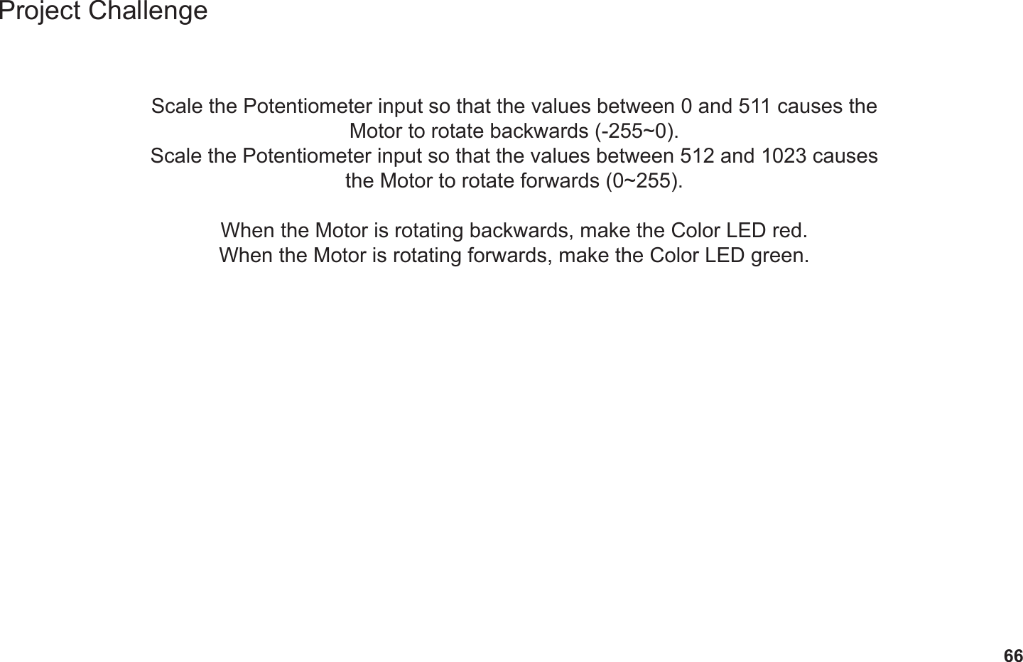 66Project ChallengeScale the Potentiometer input so that the values between 0 and 511 causes the Motor to rotate backwards (-255~0).Scale the Potentiometer input so that the values between 512 and 1023 causes the Motor to rotate forwards (0~255).When the Motor is rotating backwards, make the Color LED red.When the Motor is rotating forwards, make the Color LED green.