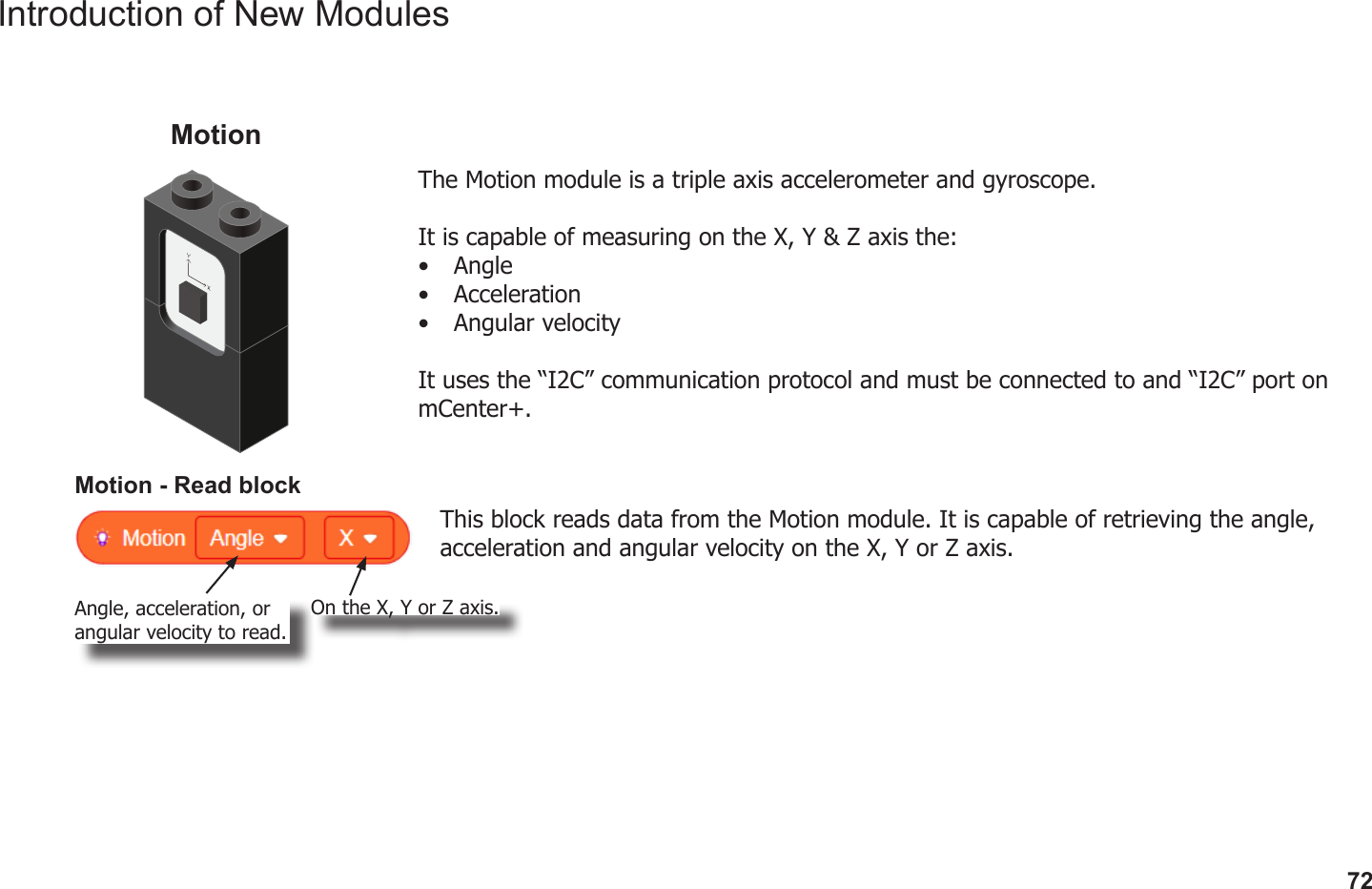 72Introduction of New ModulesThe Motion module is a triple axis accelerometer and gyroscope.It is capable of measuring on the X, Y &amp; Z axis the:•  Angle•  Acceleration•  Angular velocityIt uses the “I2C” communication protocol and must be connected to and “I2C” port on mCenter+.MotionMotion - Read blockThis block reads data from the Motion module. It is capable of retrieving the angle, acceleration and angular velocity on the X, Y or Z axis.Angle, acceleration, or angular velocity to read.On the X, Y or Z axis.