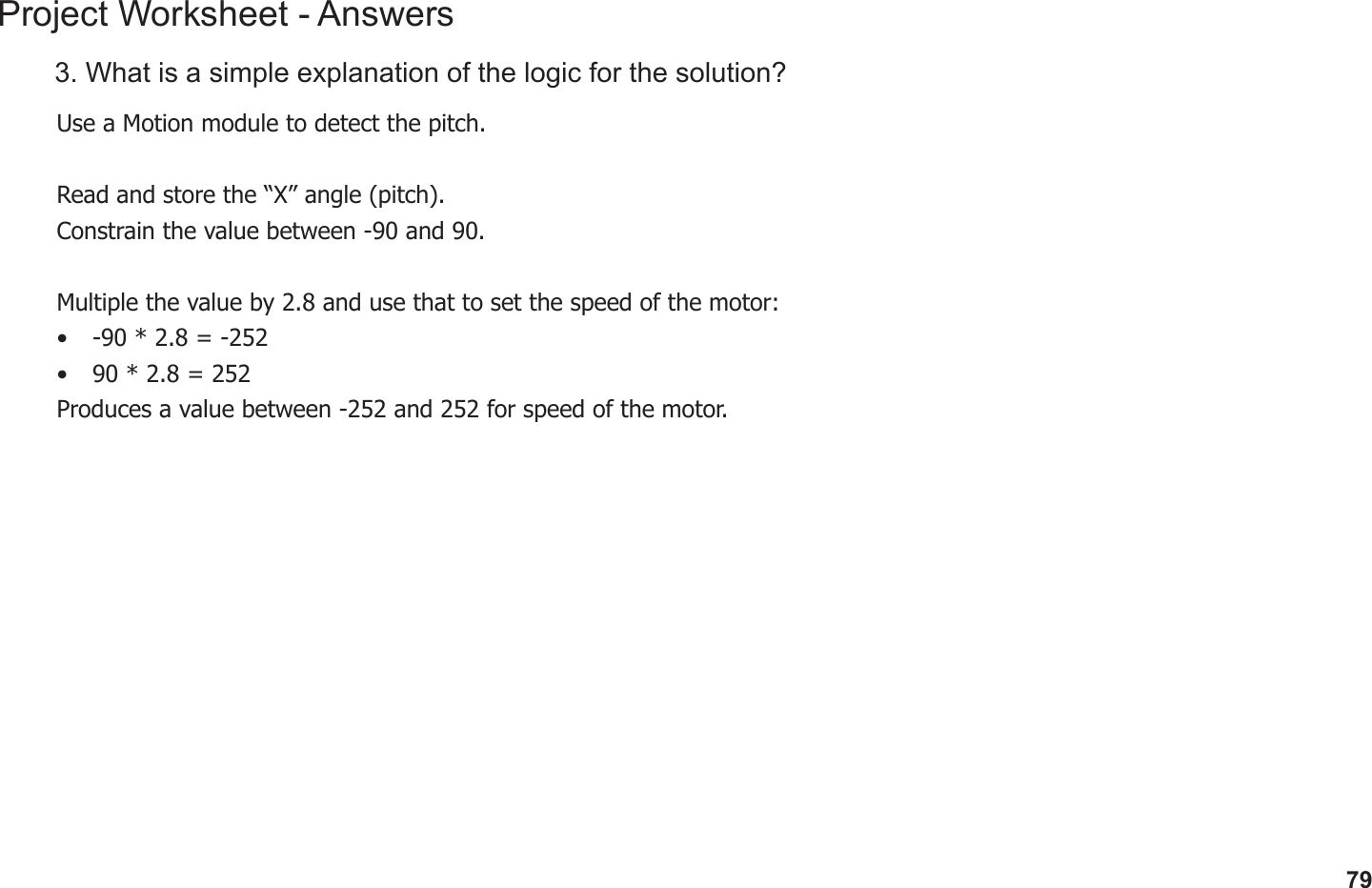 79Project Worksheet - Answers3. What is a simple explanation of the logic for the solution?Use a Motion module to detect the pitch.Read and store the “X” angle (pitch).Constrain the value between -90 and 90.Multiple the value by 2.8 and use that to set the speed of the motor:•  -90 * 2.8 = -252•  90 * 2.8 = 252Produces a value between -252 and 252 for speed of the motor.