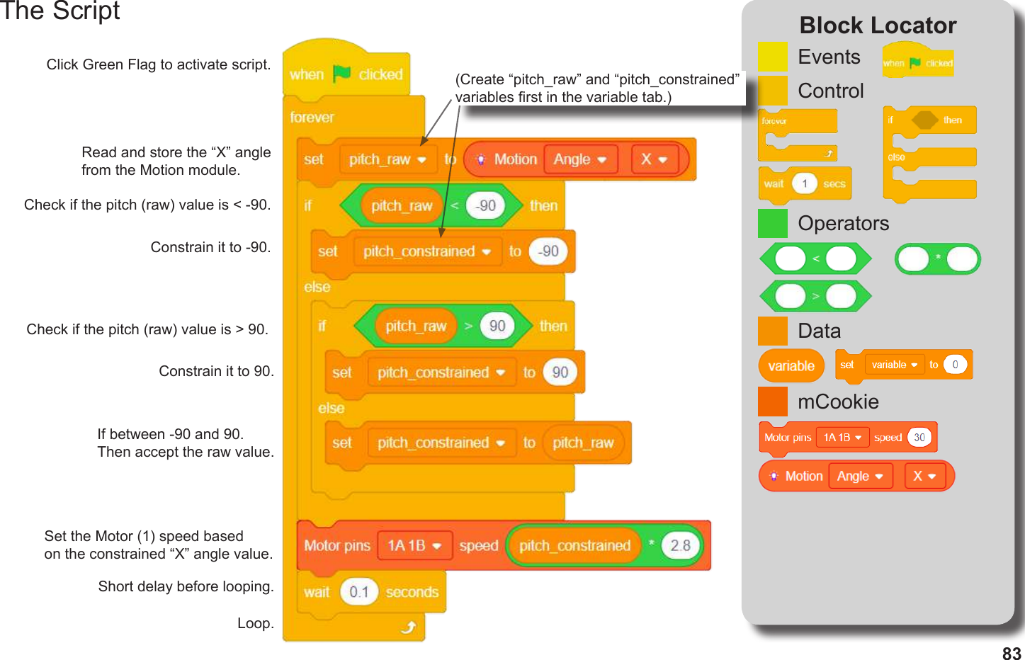 83The Script Block LocatorControlEventsmCookieDataOperatorsClick Green Flag to activate script.(Create “pitch_raw” and “pitch_constrained” variables rst in the variable tab.)Read and store the “X” angle from the Motion module.Check if the pitch (raw) value is &lt; -90.Constrain it to -90. Check if the pitch (raw) value is &gt; 90.Constrain it to 90. If between -90 and 90. Then accept the raw value.Set the Motor (1) speed based on the constrained “X” angle value.Short delay before looping.Loop.