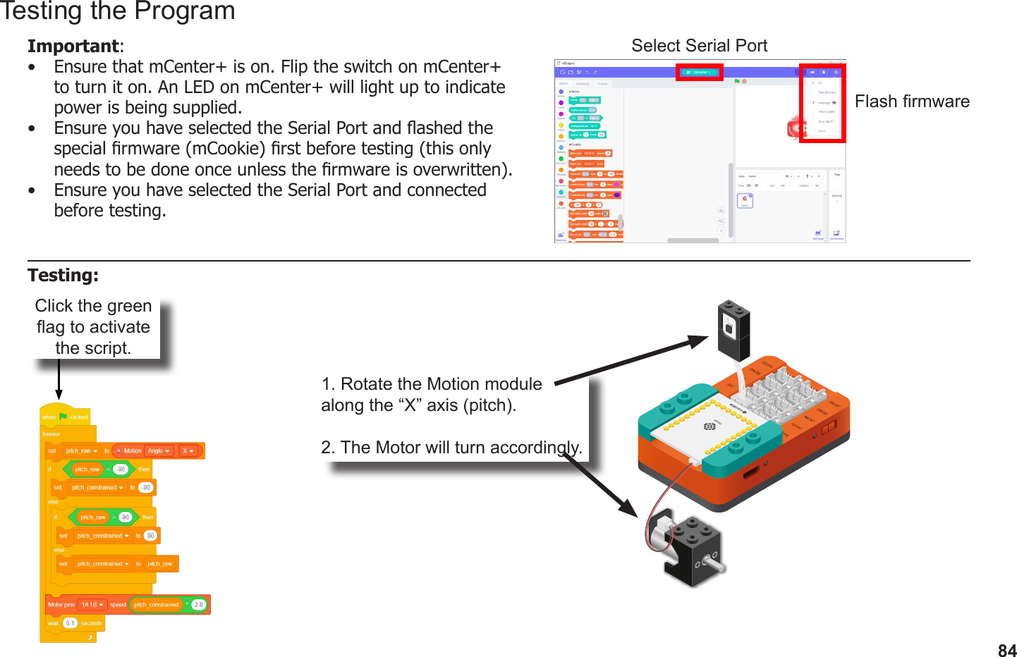 84Click the green ag to activate the script.1. Rotate the Motion module along the “X” axis (pitch).2. The Motor will turn accordingly.Testing the ProgramImportant: •  Ensure that mCenter+ is on. Flip the switch on mCenter+ to turn it on. An LED on mCenter+ will light up to indicate power is being supplied.•  Ensure you have selected the Serial Port and ashed the special rmware (mCookie) rst before testing (this only needs to be done once unless the rmware is overwritten).•  Ensure you have selected the Serial Port and connected before testing.Flash rmwareSelect Serial PortTesting: