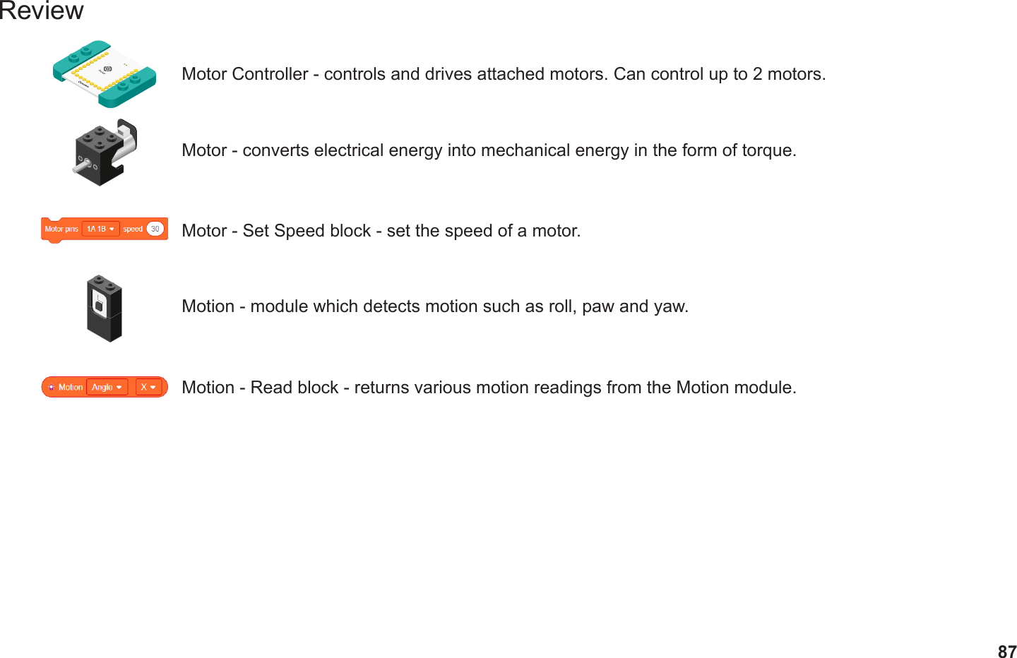 87ReviewMotor Controller - controls and drives attached motors. Can control up to 2 motors.Motor - converts electrical energy into mechanical energy in the form of torque.Motor - Set Speed block - set the speed of a motor.Motion - module which detects motion such as roll, paw and yaw.Motion - Read block - returns various motion readings from the Motion module.