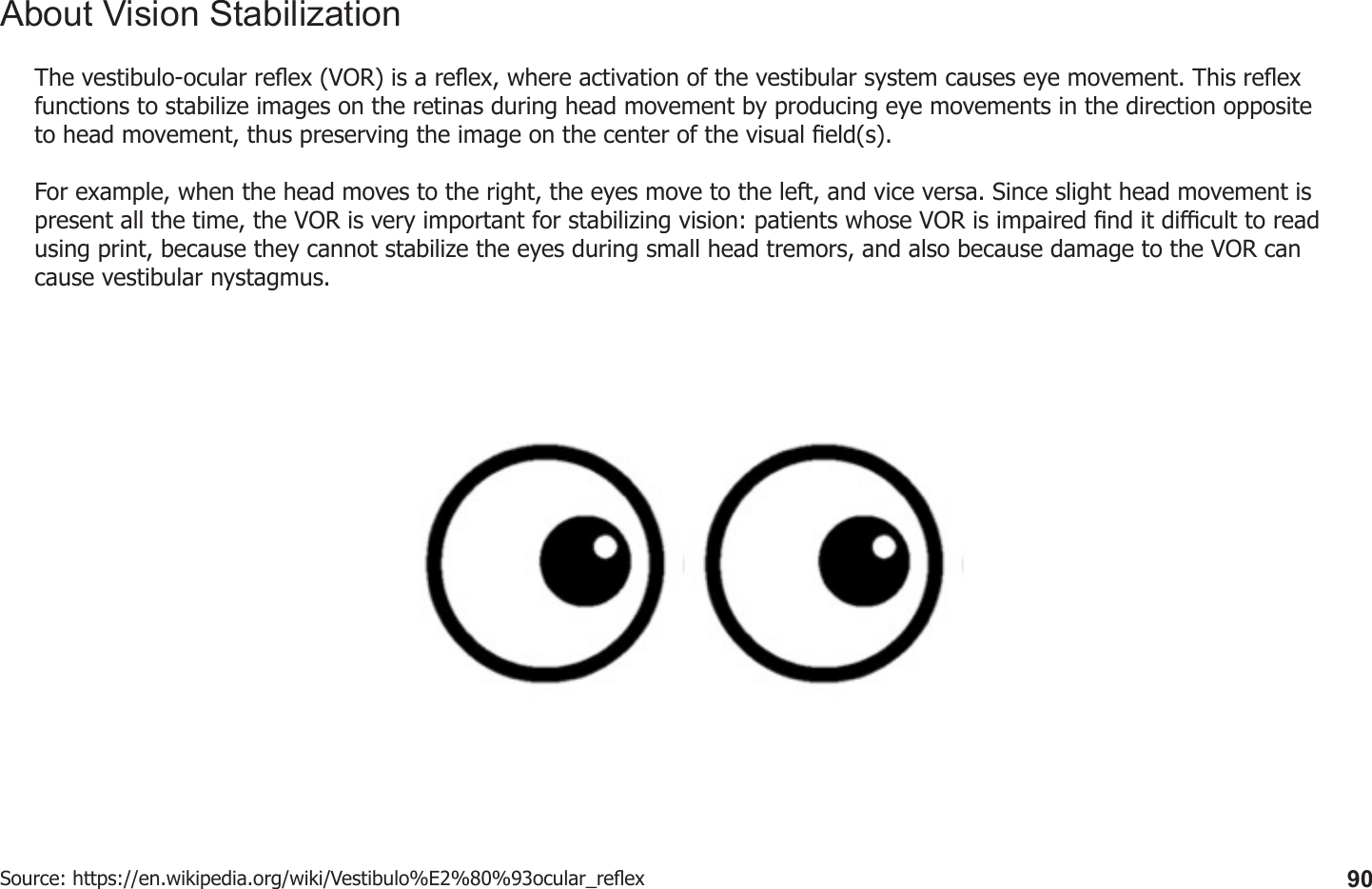 90About Vision StabilizationThe vestibulo-ocular reex (VOR) is a reex, where activation of the vestibular system causes eye movement. This reex functions to stabilize images on the retinas during head movement by producing eye movements in the direction opposite to head movement, thus preserving the image on the center of the visual eld(s).For example, when the head moves to the right, the eyes move to the left, and vice versa. Since slight head movement is present all the time, the VOR is very important for stabilizing vision: patients whose VOR is impaired nd it dicult to read using print, because they cannot stabilize the eyes during small head tremors, and also because damage to the VOR can cause vestibular nystagmus.Source: https://en.wikipedia.org/wiki/Vestibulo%E2%80%93ocular_reex