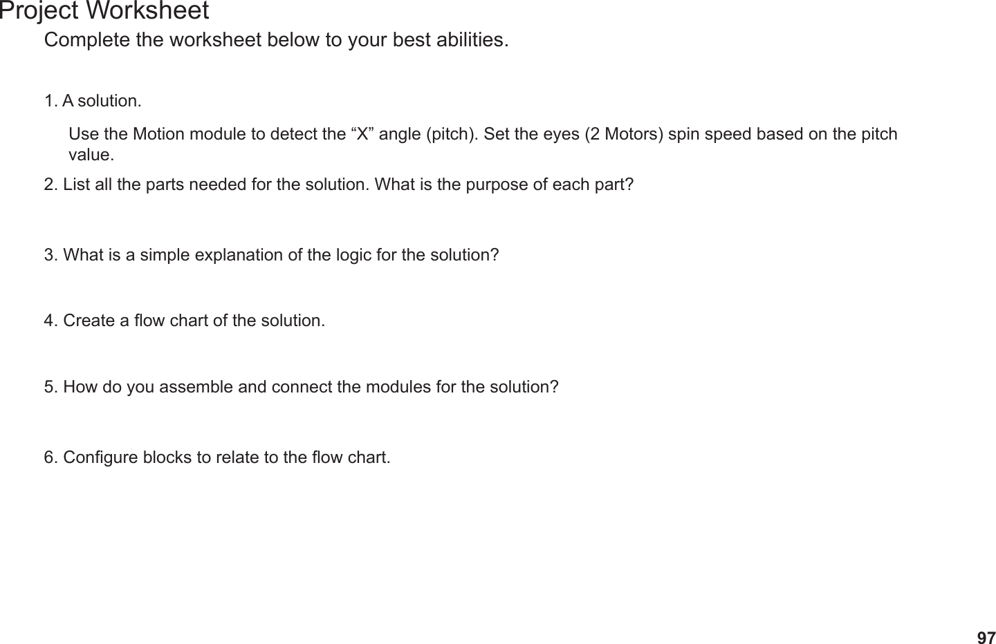 97Project WorksheetComplete the worksheet below to your best abilities.1. A solution.2. List all the parts needed for the solution. What is the purpose of each part?3. What is a simple explanation of the logic for the solution?4. Create a ow chart of the solution.5. How do you assemble and connect the modules for the solution?6. Congure blocks to relate to the ow chart.Use the Motion module to detect the “X” angle (pitch). Set the eyes (2 Motors) spin speed based on the pitch value.