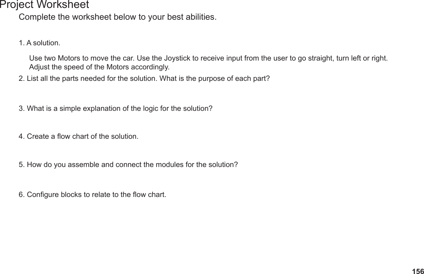 156Project WorksheetComplete the worksheet below to your best abilities.1. A solution.2. List all the parts needed for the solution. What is the purpose of each part?3. What is a simple explanation of the logic for the solution?4. Create a ow chart of the solution.5. How do you assemble and connect the modules for the solution?6. Congure blocks to relate to the ow chart.Use two Motors to move the car. Use the Joystick to receive input from the user to go straight, turn left or right. Adjust the speed of the Motors accordingly. 