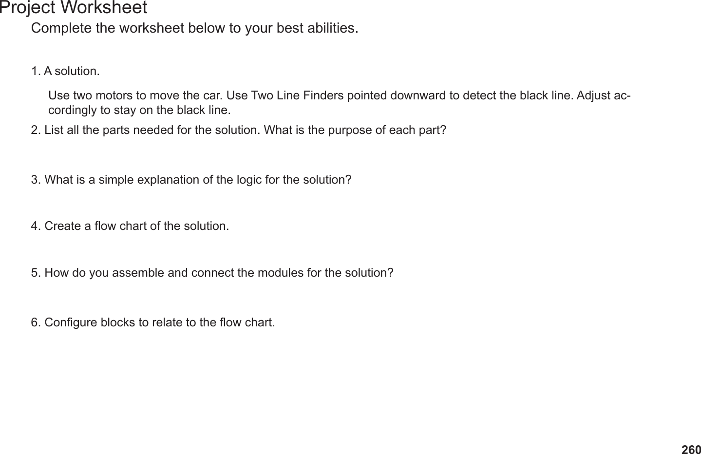260Project WorksheetComplete the worksheet below to your best abilities.1. A solution.2. List all the parts needed for the solution. What is the purpose of each part?3. What is a simple explanation of the logic for the solution?4. Create a ow chart of the solution.5. How do you assemble and connect the modules for the solution?6. Congure blocks to relate to the ow chart.Use two motors to move the car. Use Two Line Finders pointed downward to detect the black line. Adjust ac-cordingly to stay on the black line.