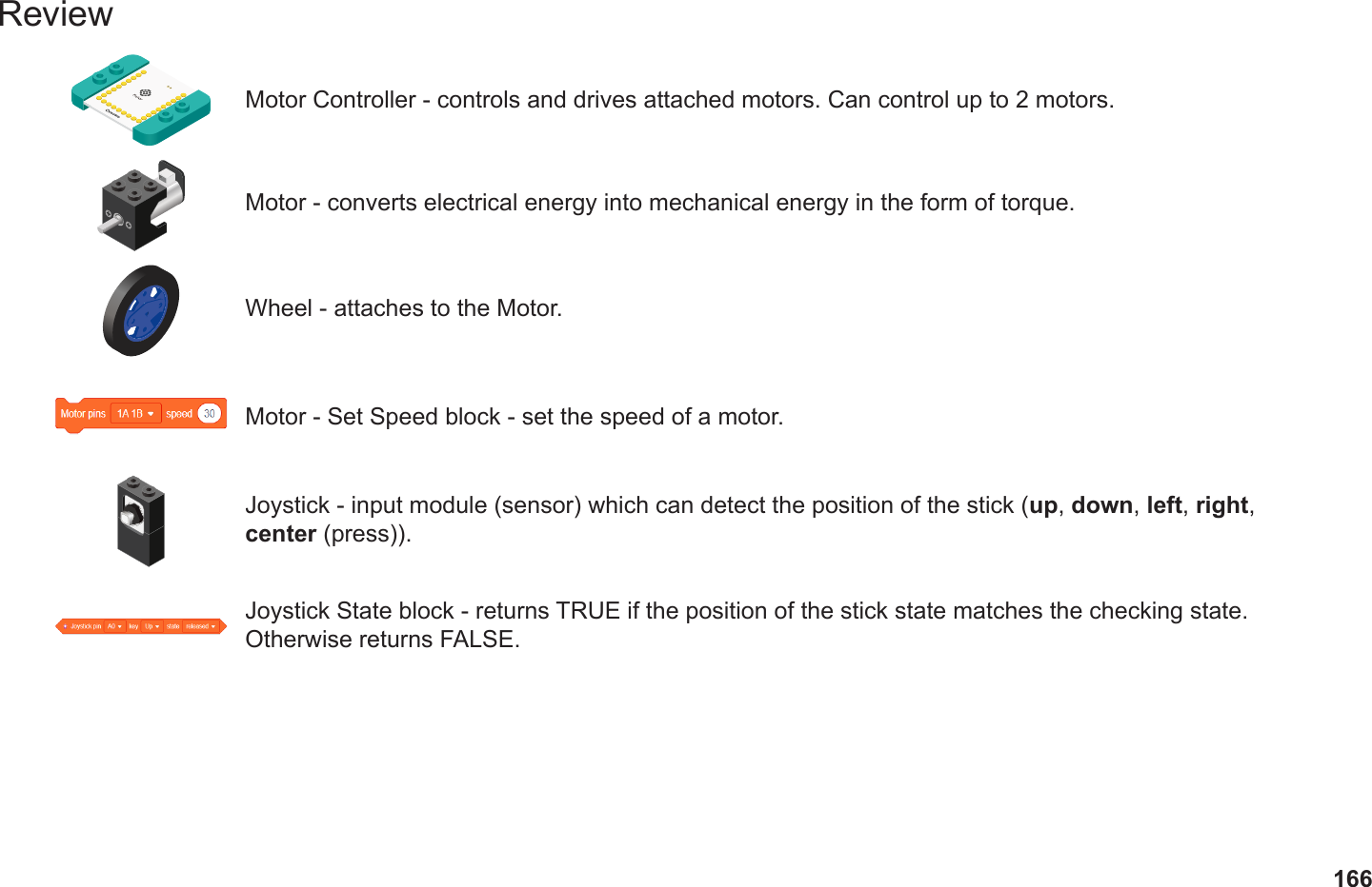 166ReviewMotor Controller - controls and drives attached motors. Can control up to 2 motors.Motor - converts electrical energy into mechanical energy in the form of torque.Motor - Set Speed block - set the speed of a motor.Wheel - attaches to the Motor.Joystick - input module (sensor) which can detect the position of the stick (up, down, left, right, center (press)). Joystick State block - returns TRUE if the position of the stick state matches the checking state. Otherwise returns FALSE.