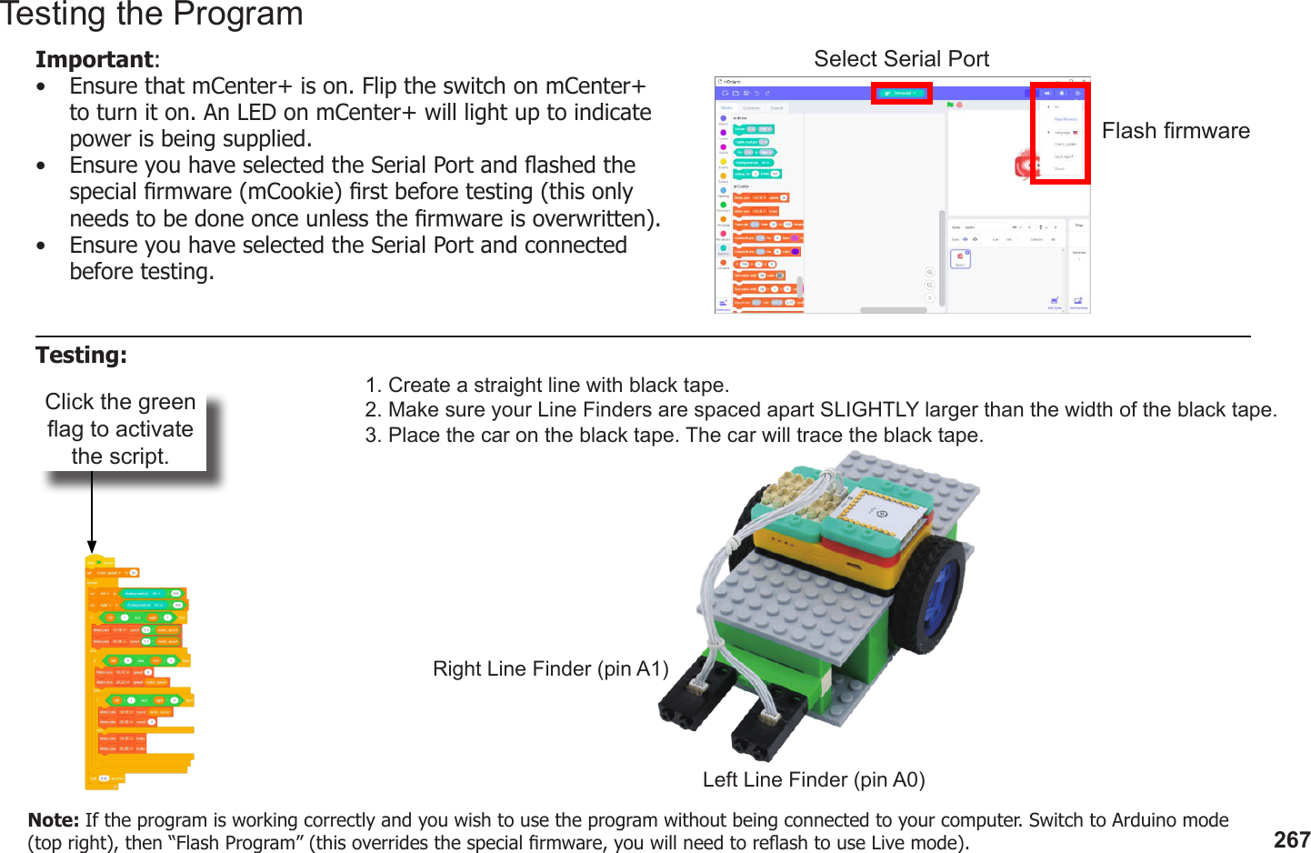 267Click the green ag to activate the script.1. Create a straight line with black tape.2. Make sure your Line Finders are spaced apart SLIGHTLY larger than the width of the black tape.3. Place the car on the black tape. The car will trace the black tape.Left Line Finder (pin A0)Right Line Finder (pin A1)Testing the ProgramImportant: •  Ensure that mCenter+ is on. Flip the switch on mCenter+ to turn it on. An LED on mCenter+ will light up to indicate power is being supplied.•  Ensure you have selected the Serial Port and ashed the special rmware (mCookie) rst before testing (this only needs to be done once unless the rmware is overwritten).•  Ensure you have selected the Serial Port and connected before testing.Flash rmwareSelect Serial PortTesting:Note: If the program is working correctly and you wish to use the program without being connected to your computer. Switch to Arduino mode (top right), then “Flash Program” (this overrides the special rmware, you will need to reash to use Live mode).