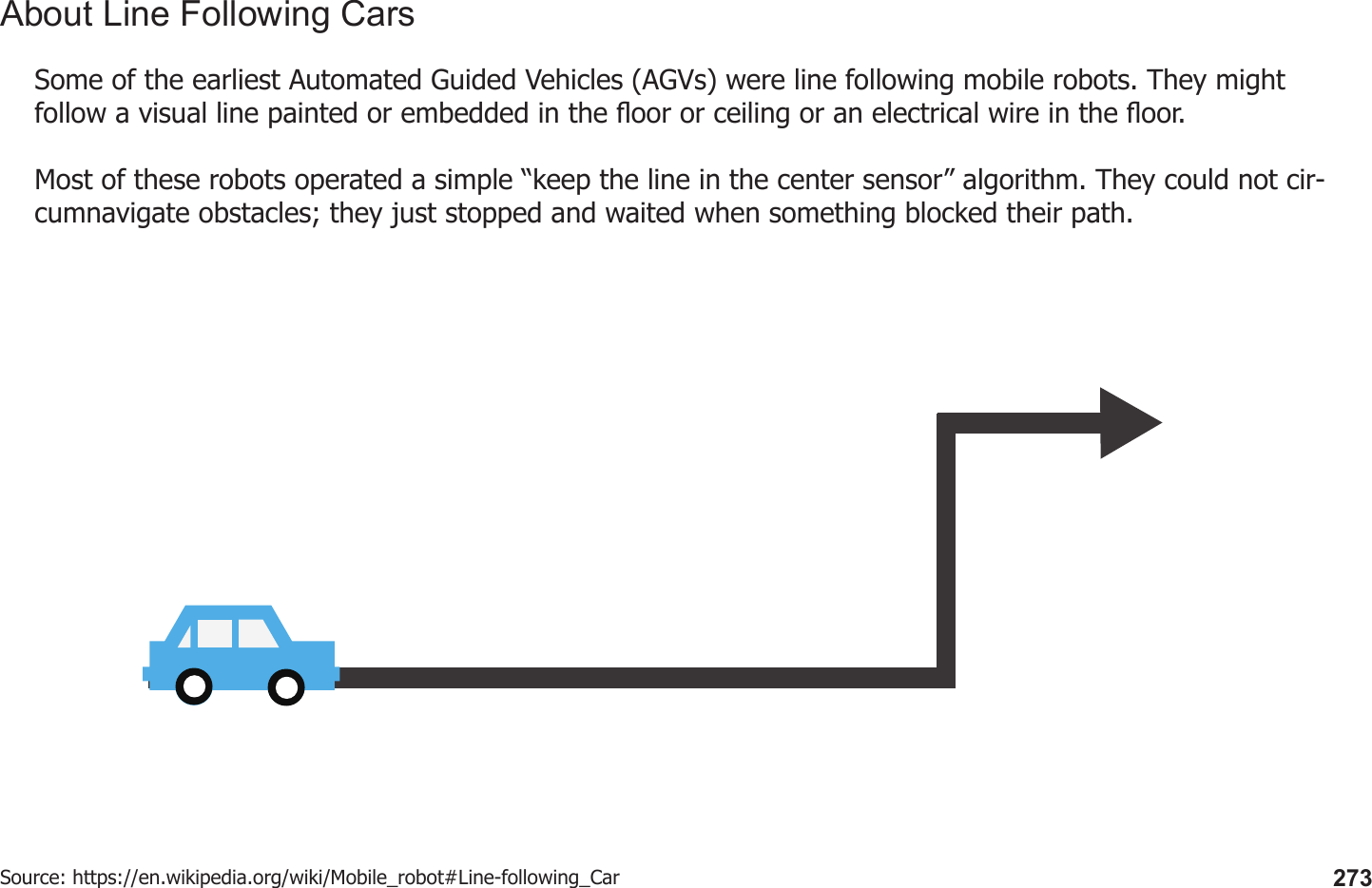 273Some of the earliest Automated Guided Vehicles (AGVs) were line following mobile robots. They might follow a visual line painted or embedded in the oor or ceiling or an electrical wire in the oor. Most of these robots operated a simple “keep the line in the center sensor” algorithm. They could not cir-cumnavigate obstacles; they just stopped and waited when something blocked their path.Source: https://en.wikipedia.org/wiki/Mobile_robot#Line-following_CarAbout Line Following Cars