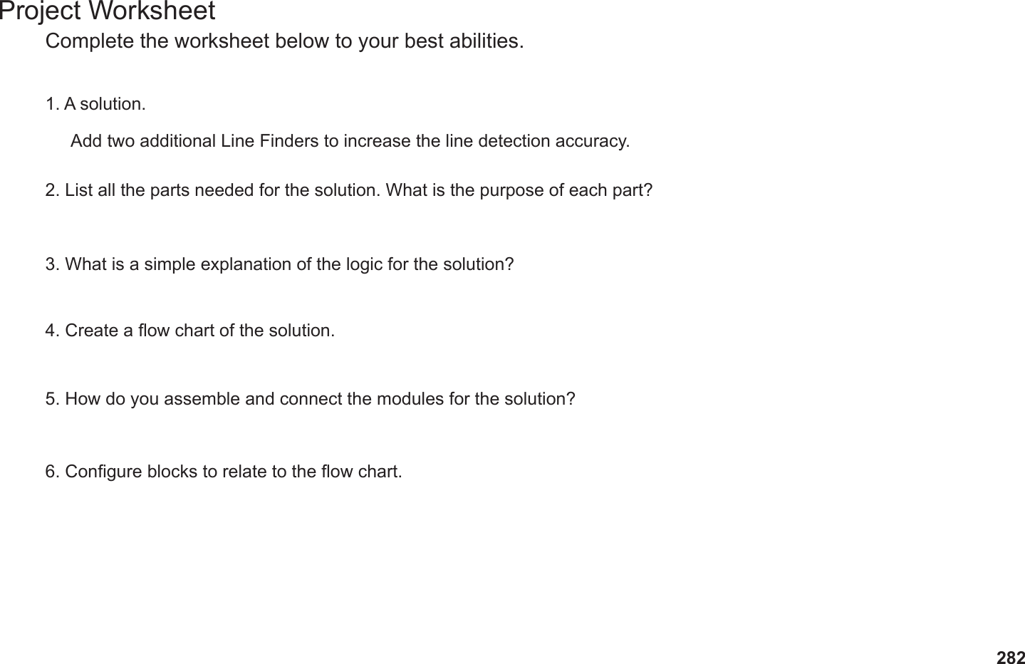 282Project WorksheetComplete the worksheet below to your best abilities.1. A solution.2. List all the parts needed for the solution. What is the purpose of each part?3. What is a simple explanation of the logic for the solution?4. Create a ow chart of the solution.5. How do you assemble and connect the modules for the solution?6. Congure blocks to relate to the ow chart.Add two additional Line Finders to increase the line detection accuracy.