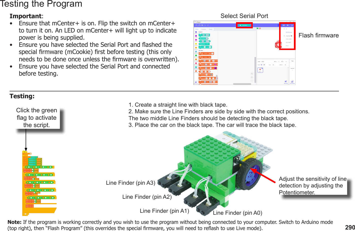 290Click the green ag to activate the script.1. Create a straight line with black tape.2. Make sure the Line Finders are side by side with the correct positions. The two middle Line Finders should be detecting the black tape.3. Place the car on the black tape. The car will trace the black tape.Line Finder (pin A0)Line Finder (pin A1)Line Finder (pin A2)Line Finder (pin A3) Adjust the sensitivity of line detection by adjusting the Potentiometer.Testing the ProgramImportant: •  Ensure that mCenter+ is on. Flip the switch on mCenter+ to turn it on. An LED on mCenter+ will light up to indicate power is being supplied.•  Ensure you have selected the Serial Port and ashed the special rmware (mCookie) rst before testing (this only needs to be done once unless the rmware is overwritten).•  Ensure you have selected the Serial Port and connected before testing.Flash rmwareSelect Serial PortTesting:Note: If the program is working correctly and you wish to use the program without being connected to your computer. Switch to Arduino mode (top right), then “Flash Program” (this overrides the special rmware, you will need to reash to use Live mode).