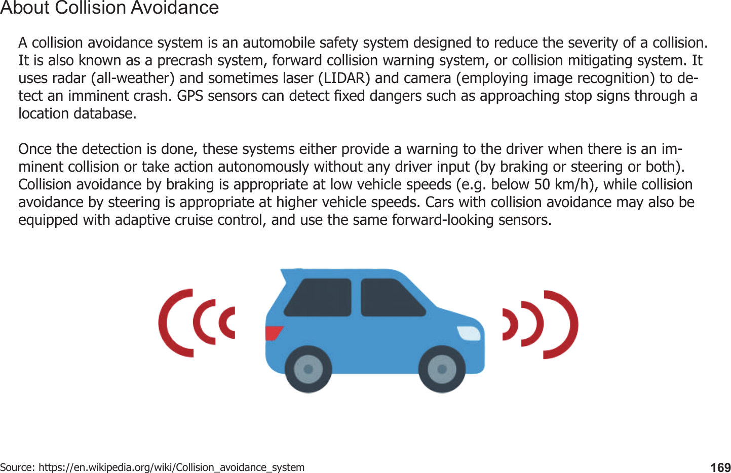 169A collision avoidance system is an automobile safety system designed to reduce the severity of a collision. It is also known as a precrash system, forward collision warning system, or collision mitigating system. It uses radar (all-weather) and sometimes laser (LIDAR) and camera (employing image recognition) to de-tect an imminent crash. GPS sensors can detect xed dangers such as approaching stop signs through a location database.Once the detection is done, these systems either provide a warning to the driver when there is an im-minent collision or take action autonomously without any driver input (by braking or steering or both). Collision avoidance by braking is appropriate at low vehicle speeds (e.g. below 50 km/h), while collision avoidance by steering is appropriate at higher vehicle speeds. Cars with collision avoidance may also be equipped with adaptive cruise control, and use the same forward-looking sensors.Source: https://en.wikipedia.org/wiki/Collision_avoidance_systemAbout Collision Avoidance