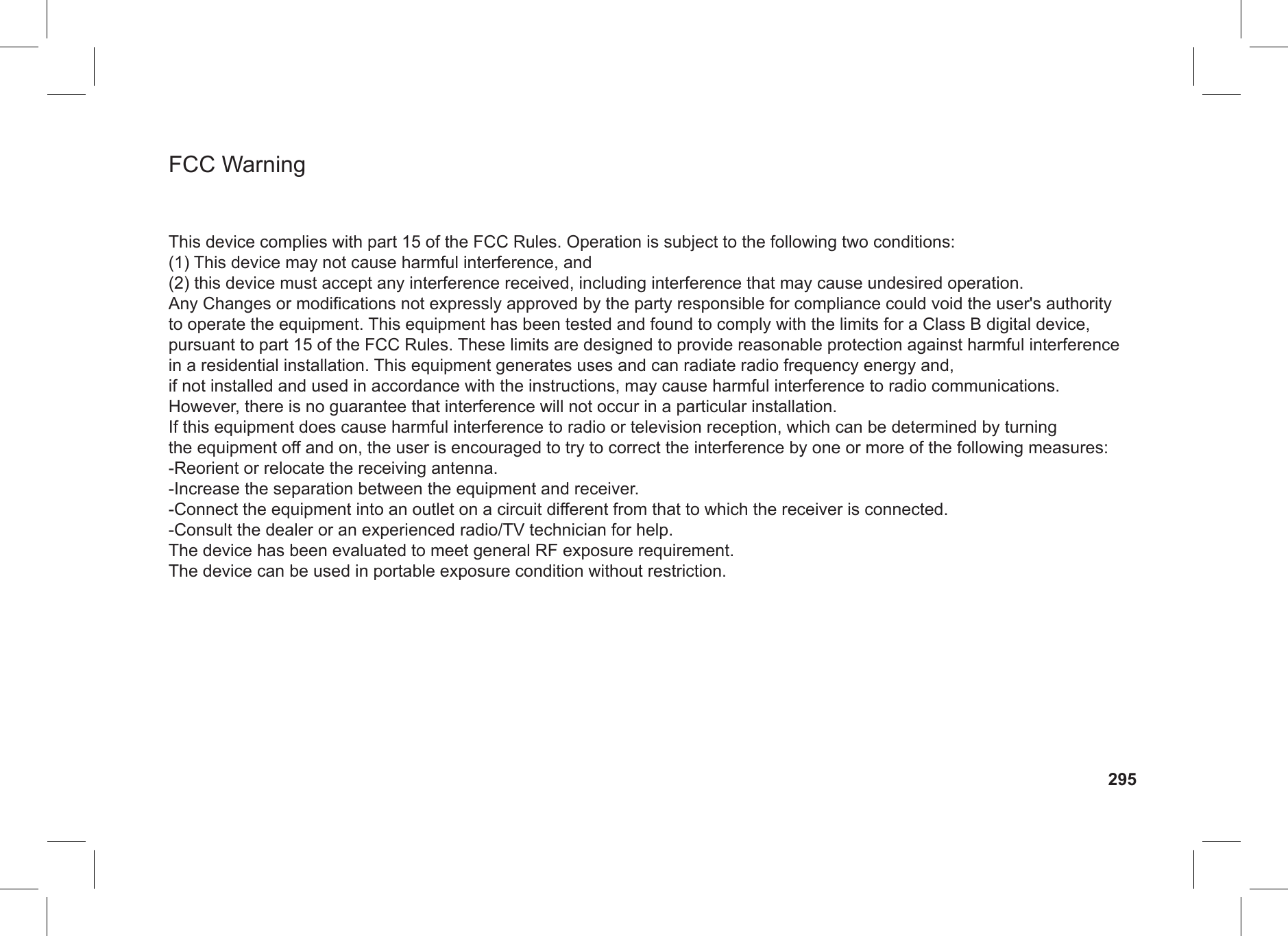 FCC WarningThis device complies with part 15 of the FCC Rules. Operation is subject to the following two conditions: (1) This device may not cause harmful interference, and (2) this device must accept any interference received, including interference that may cause undesired operation.Any Changes or modifications not expressly approved by the party responsible for compliance could void the user&apos;s authority to operate the equipment. This equipment has been tested and found to comply with the limits for a Class B digital device, pursuant to part 15 of the FCC Rules. These limits are designed to provide reasonable protection against harmful interference in a residential installation. This equipment generates uses and can radiate radio frequency energy and, if not installed and used in accordance with the instructions, may cause harmful interference to radio communications. However, there is no guarantee that interference will not occur in a particular installation. If this equipment does cause harmful interference to radio or television reception, which can be determined by turning the equipment off and on, the user is encouraged to try to correct the interference by one or more of the following measures: -Reorient or relocate the receiving antenna. -Increase the separation between the equipment and receiver. -Connect the equipment into an outlet on a circuit different from that to which the receiver is connected. -Consult the dealer or an experienced radio/TV technician for help.The device has been evaluated to meet general RF exposure requirement. The device can be used in portable exposure condition without restriction.295