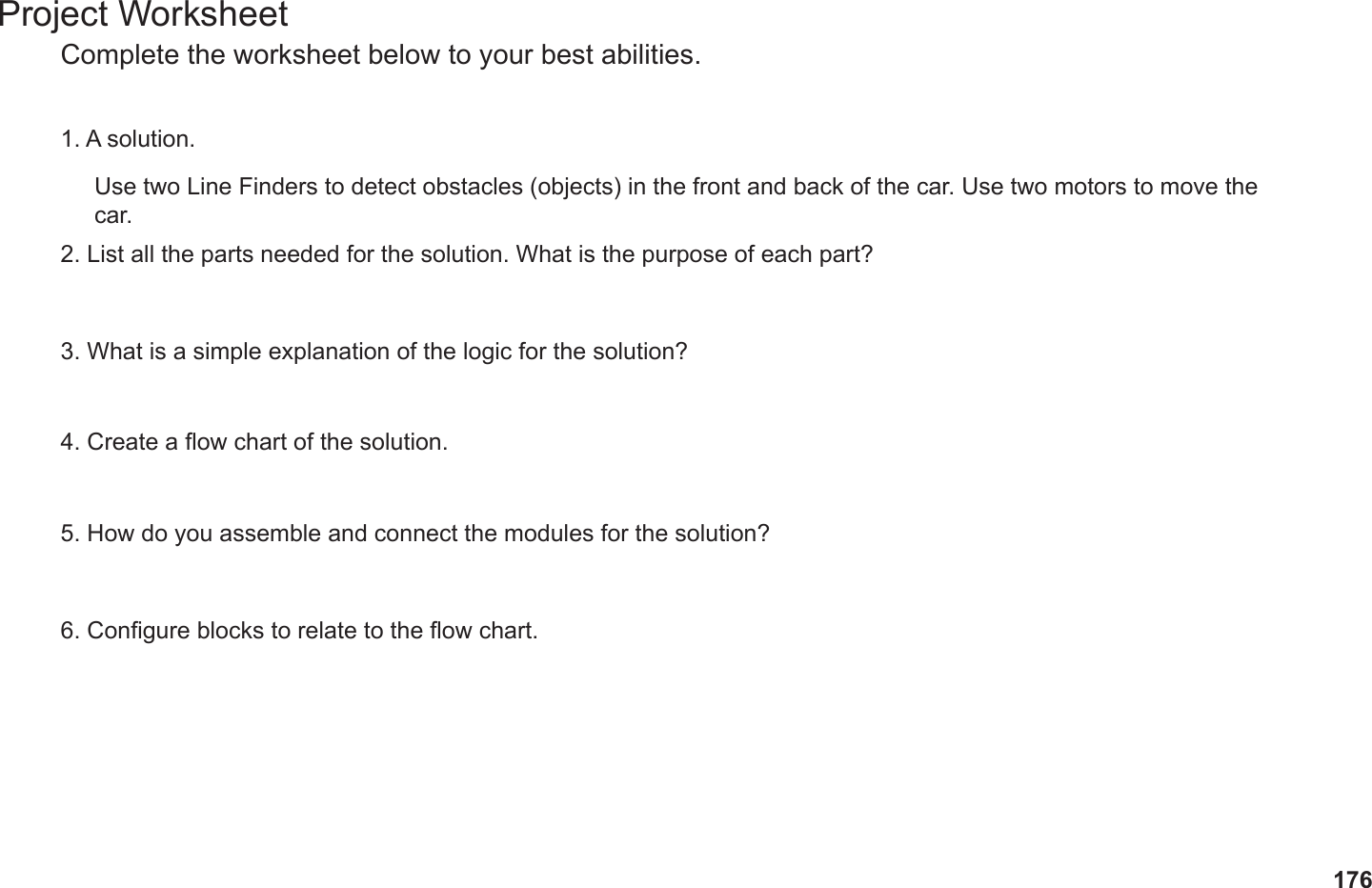 176Project WorksheetComplete the worksheet below to your best abilities.1. A solution.2. List all the parts needed for the solution. What is the purpose of each part?3. What is a simple explanation of the logic for the solution?4. Create a ow chart of the solution.5. How do you assemble and connect the modules for the solution?6. Congure blocks to relate to the ow chart.Use two Line Finders to detect obstacles (objects) in the front and back of the car. Use two motors to move the car.