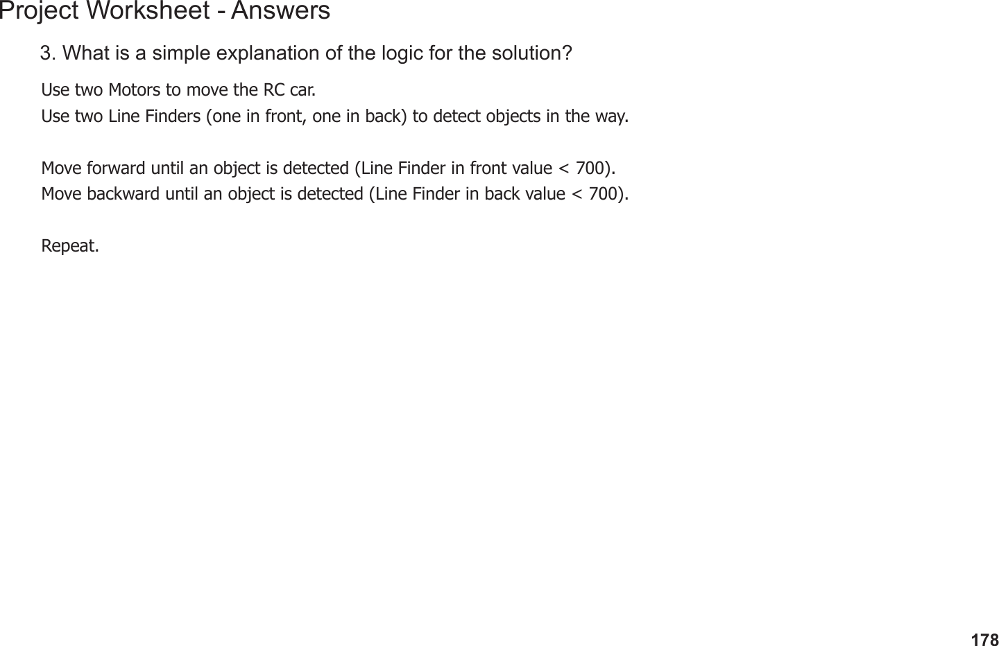 178Project Worksheet - Answers3. What is a simple explanation of the logic for the solution?Use two Motors to move the RC car.Use two Line Finders (one in front, one in back) to detect objects in the way.Move forward until an object is detected (Line Finder in front value &lt; 700).Move backward until an object is detected (Line Finder in back value &lt; 700).Repeat.