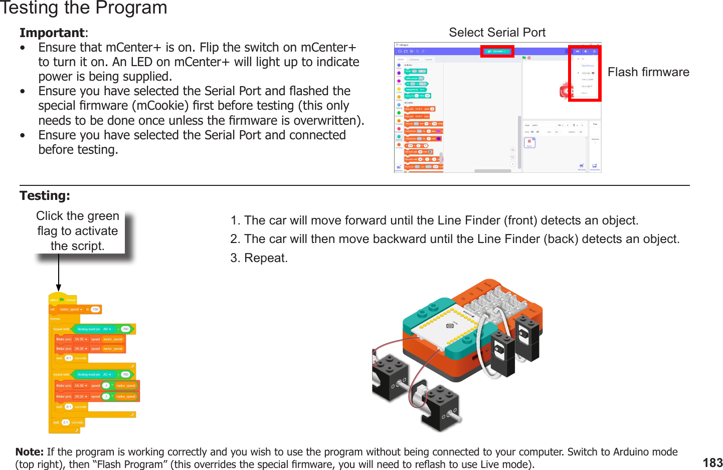 183Click the green ag to activate the script.1. The car will move forward until the Line Finder (front) detects an object.2. The car will then move backward until the Line Finder (back) detects an object.3. Repeat.Testing the ProgramImportant: •  Ensure that mCenter+ is on. Flip the switch on mCenter+ to turn it on. An LED on mCenter+ will light up to indicate power is being supplied.•  Ensure you have selected the Serial Port and ashed the special rmware (mCookie) rst before testing (this only needs to be done once unless the rmware is overwritten).•  Ensure you have selected the Serial Port and connected before testing.Flash rmwareSelect Serial PortTesting:Note: If the program is working correctly and you wish to use the program without being connected to your computer. Switch to Arduino mode (top right), then “Flash Program” (this overrides the special rmware, you will need to reash to use Live mode).