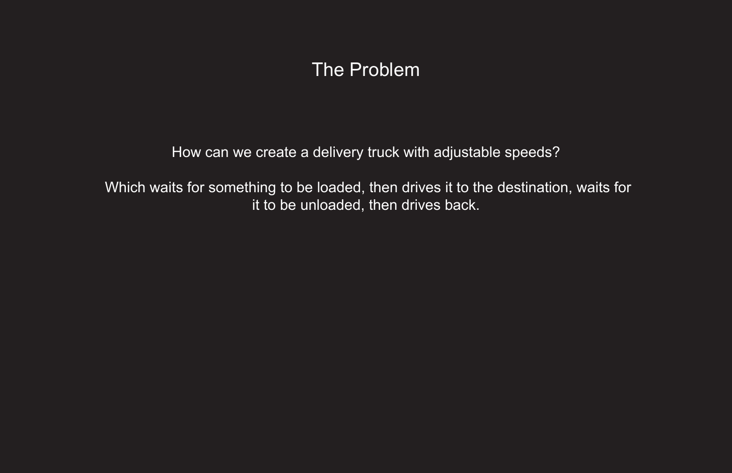 196The ProblemHow can we create a delivery truck with adjustable speeds? Which waits for something to be loaded, then drives it to the destination, waits for it to be unloaded, then drives back.