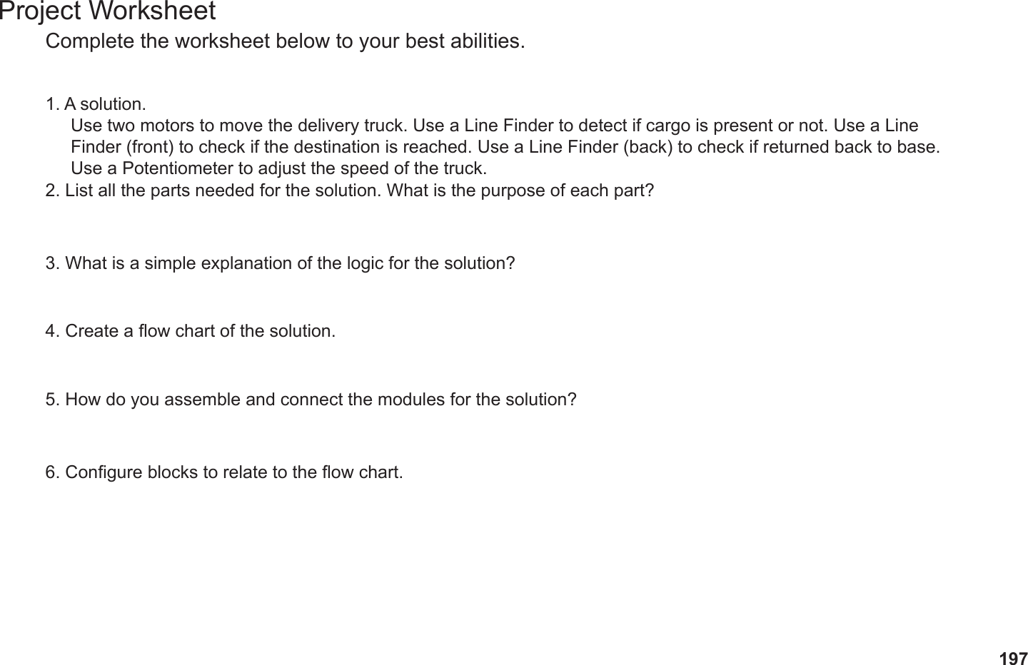 197Project WorksheetComplete the worksheet below to your best abilities.1. A solution.2. List all the parts needed for the solution. What is the purpose of each part?3. What is a simple explanation of the logic for the solution?4. Create a ow chart of the solution.5. How do you assemble and connect the modules for the solution?6. Congure blocks to relate to the ow chart.Use two motors to move the delivery truck. Use a Line Finder to detect if cargo is present or not. Use a Line Finder (front) to check if the destination is reached. Use a Line Finder (back) to check if returned back to base. Use a Potentiometer to adjust the speed of the truck.