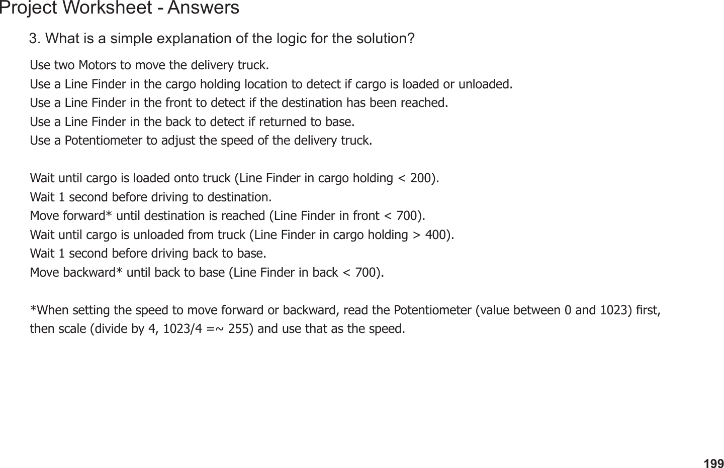 199Project Worksheet - Answers3. What is a simple explanation of the logic for the solution?Use two Motors to move the delivery truck.Use a Line Finder in the cargo holding location to detect if cargo is loaded or unloaded.Use a Line Finder in the front to detect if the destination has been reached.Use a Line Finder in the back to detect if returned to base.Use a Potentiometer to adjust the speed of the delivery truck.Wait until cargo is loaded onto truck (Line Finder in cargo holding &lt; 200).Wait 1 second before driving to destination.Move forward* until destination is reached (Line Finder in front &lt; 700).Wait until cargo is unloaded from truck (Line Finder in cargo holding &gt; 400).Wait 1 second before driving back to base.Move backward* until back to base (Line Finder in back &lt; 700).*When setting the speed to move forward or backward, read the Potentiometer (value between 0 and 1023) rst, then scale (divide by 4, 1023/4 =~ 255) and use that as the speed.