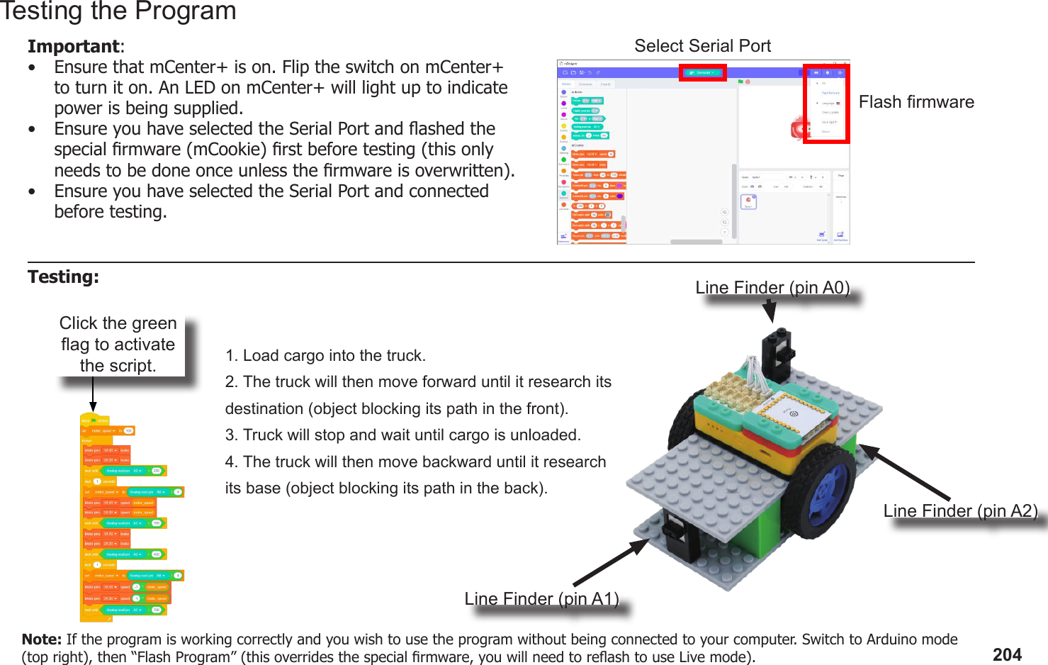 204Click the green ag to activate the script. 1. Load cargo into the truck.2. The truck will then move forward until it research its destination (object blocking its path in the front).3. Truck will stop and wait until cargo is unloaded.4. The truck will then move backward until it research its base (object blocking its path in the back).Line Finder (pin A0)Line Finder (pin A1)Line Finder (pin A2)Testing the ProgramImportant: •  Ensure that mCenter+ is on. Flip the switch on mCenter+ to turn it on. An LED on mCenter+ will light up to indicate power is being supplied.•  Ensure you have selected the Serial Port and ashed the special rmware (mCookie) rst before testing (this only needs to be done once unless the rmware is overwritten).•  Ensure you have selected the Serial Port and connected before testing.Flash rmwareSelect Serial PortTesting:Note: If the program is working correctly and you wish to use the program without being connected to your computer. Switch to Arduino mode (top right), then “Flash Program” (this overrides the special rmware, you will need to reash to use Live mode).